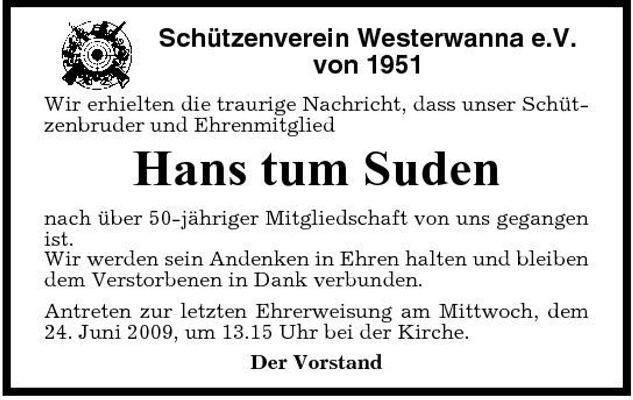 <p>Schützenverein Westerwanna e.V. von 1951<br />Wir erhielten die traurige Nachricht, dass unser Schützenbruder und Ehrenmitglied</p><p>Hans tum Suden<br />nach über 50-jähriger Mitgliedschaft von uns gegangen ist. Wir werden sein Andenken in Ehren halten und bleiben dem Verstorbenen in Dank verbunden. Antreten zur letzten Ehrerweisung am Mittwoch, dem 24. Juni 2009, um 13.15 Uhr bei der Kirche. Der Vorstand</p>