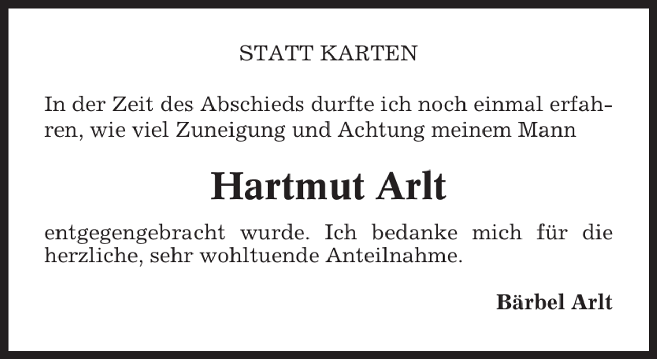 <p>STATT KARTEN<br />In der Zeit des Abschieds durfte ich noch einmal erfahren, wie viel Zuneigung und Achtung meinem Mann</p><p>Hartmut Arlt<br />entgegengebracht wurde. Ich bedanke mich für die<br />herzliche, sehr wohltuende Anteilnahme.<br />Bärbel Arlt</p>