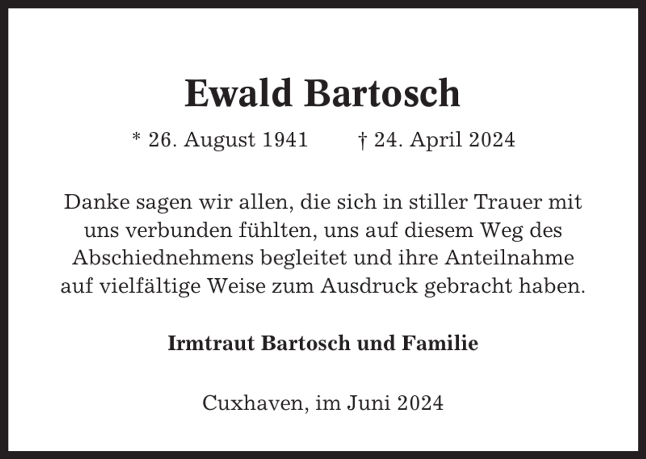 <p>Ewald Bartosch<br />* 26. August 1941</p><p>† 24. April 2024</p><p>Danke sagen wir allen, die sich in stiller Trauer mit<br />uns verbunden fühlten, uns auf diesem Weg des<br />Abschiednehmens begleitet und ihre Anteilnahme<br />auf vielfältige Weise zum Ausdruck gebracht haben.<br />Irmtraut Bartosch und Familie<br />Cuxhaven, im Juni 2024</p>