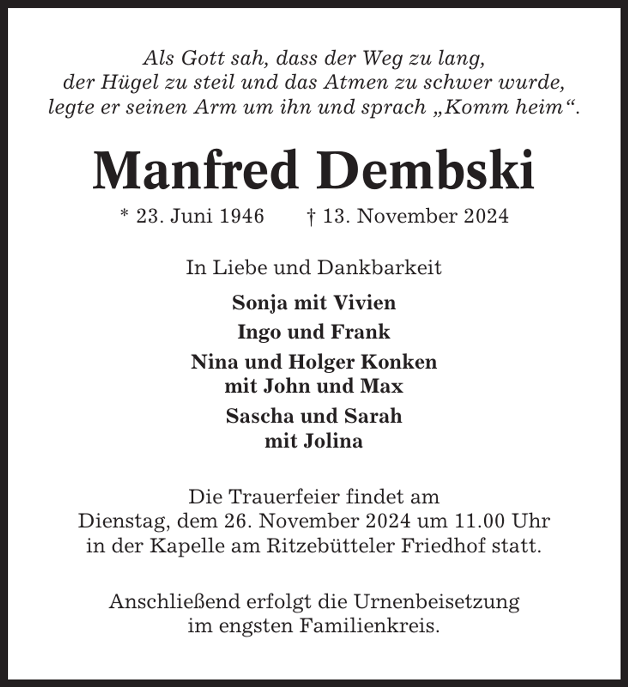 <p>Als Gott sah, dass der Weg zu lang,<br />der Hügel zu steil und das Atmen zu schwer wurde,<br />legte er seinen Arm um ihn und sprach „Komm heim“.</p><p>Manfred Dembski<br />* 23. Juni 1946</p><p>† 13. November 2024</p><p>In Liebe und Dankbarkeit<br />Sonja mit Vivien<br />Ingo und Frank<br />Nina und Holger Konken<br />mit John und Max<br />Sascha und Sarah<br />mit Jolina<br />Die Trauerfeier findet am<br />Dienstag, dem 26. November 2024 um 11.00 Uhr<br />in der Kapelle am Ritzebütteler Friedhof statt.<br />Anschließend erfolgt die Urnenbeisetzung<br />im engsten Familienkreis.</p>