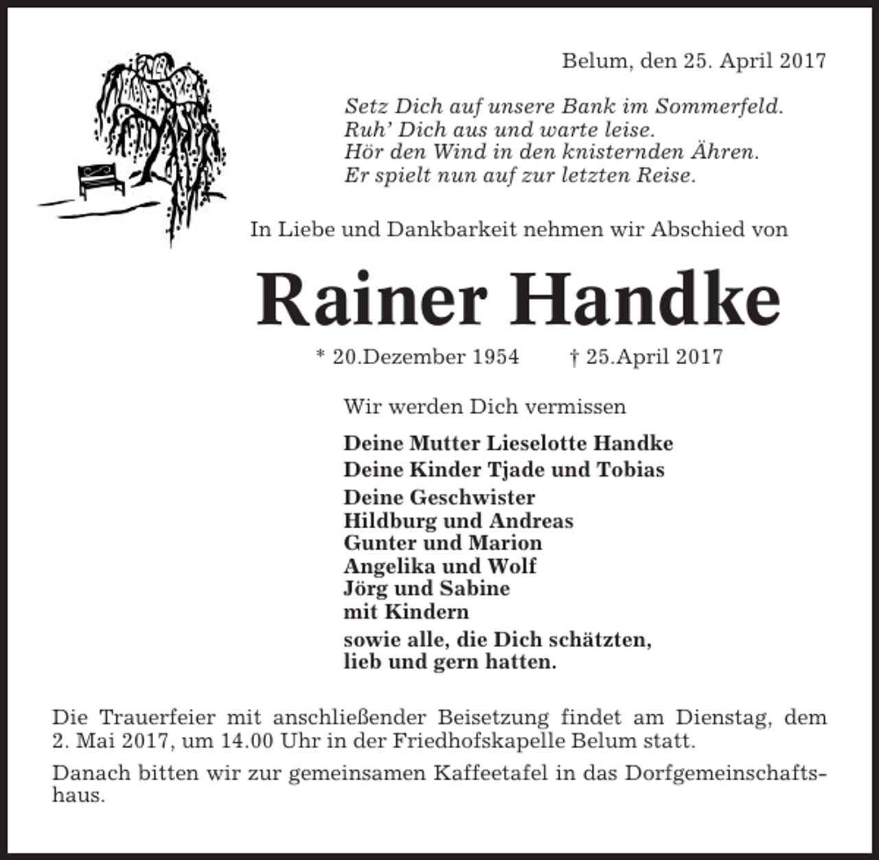 <p>Belum, den 25. April 2017<br />Setz Dich auf unsere Bank im Sommerfeld.<br />Ruh’ Dich aus und warte leise.<br />Hör den Wind in den knisternden Ähren.<br />Er spielt nun auf zur letzten Reise.<br />In Liebe und Dankbarkeit nehmen wir Abschied von</p><p>Rainer Handke<br />* 20.Dezember 1954</p><p>† 25.April 2017</p><p>Wir werden Dich vermissen<br />Deine Mutter Lieselotte Handke<br />Deine Kinder Tjade und Tobias<br />Deine Geschwister<br />Hildburg und Andreas<br />Gunter und Marion<br />Angelika und Wolf<br />Jörg und Sabine<br />mit Kindern<br />sowie alle, die Dich schätzten,<br />lieb und gern hatten.<br />Die Trauerfeier mit anschließender Beisetzung findet am Dienstag, dem<br />2. Mai 2017, um 14.00 Uhr in der Friedhofskapelle Belum statt.<br />Danach bitten wir zur gemeinsamen Kaffeetafel in das Dorfgemeinschaftshaus.</p>