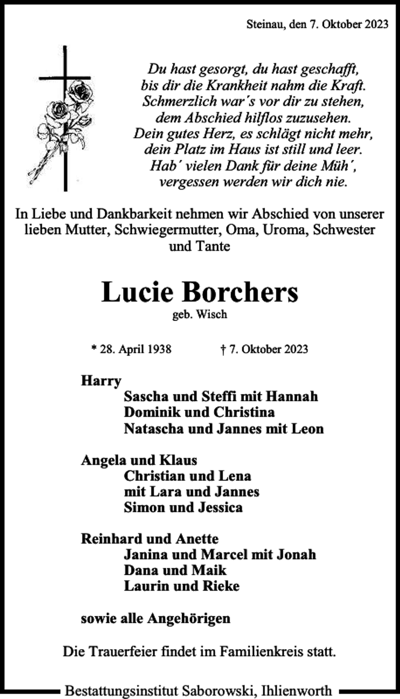 <p>Steinau, den 7. Oktober 2023</p><p>Du hast gesorgt, du hast geschafft,<br />bis dir die Krankheit nahm die Kraft.<br />Schmerzlich war´s vor dir zu stehen,<br />dem Abschied hilflos zuzusehen.<br />Dein gutes Herz, es schlägt nicht mehr,<br />dein Platz im Haus ist still und leer.<br />Hab´ vielen Dank für deine Müh´,<br />vergessen werden wir dich nie.<br />In Liebe und Dankbarkeit nehmen wir Abschied von unserer<br />lieben Mutter, Schwiegermutter, Oma, Uroma, Schwester<br />und Tante</p><p>Lucie Borchers<br />geb. Wisch</p><p>* 28. April 1938</p><p>Harry</p><p>† 7. Oktober 2023</p><p>Sascha und Steffi mit Hannah<br />Dominik und Christina<br />Natascha und Jannes mit Leon</p><p>Angela und Klaus<br />Christian und Lena<br />mit Lara und Jannes<br />Simon und Jessica<br />Reinhard und Anette<br />Janina und Marcel mit Jonah<br />Dana und Maik<br />Laurin und Rieke<br />sowie alle Angehörigen<br />Die Trauerfeier findet im Familienkreis statt.<br />Bestattungsinstitut Saborowski, Ihlienworth</p>