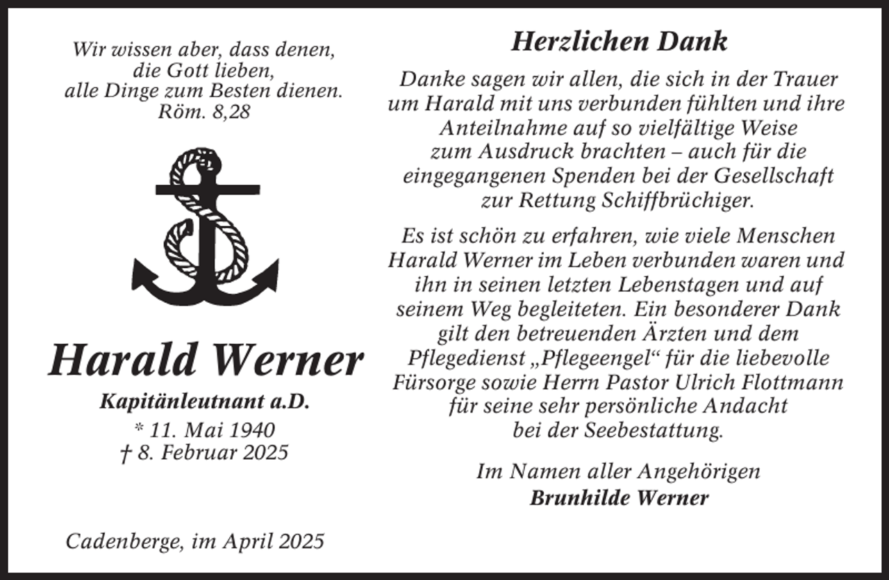 <p>Wir wissen aber, dass denen,<br />die Gott lieben,<br />alle Dinge zum Besten dienen.<br />Röm. 8,28</p><p>Harald Werner<br />Kapitänleutnant a.D.<br />* 11. Mai 1940<br />† 8. Februar 2025</p><p>Cadenberge, im April 2025</p><p>Herzlichen Dank<br />Danke sagen wir allen, die sich in der Trauer<br />um Harald mit uns verbunden fühlten und ihre<br />Anteilnahme auf so vielfältige Weise<br />zum Ausdruck brachten – auch für die<br />eingegangenen Spenden bei der Gesellschaft<br />zur Rettung Schiffbrüchiger.<br />Es ist schön zu erfahren, wie viele Menschen<br />Harald Werner im Leben verbunden waren und<br />ihn in seinen letzten Lebenstagen und auf<br />seinem Weg begleiteten. Ein besonderer Dank<br />gilt den betreuenden Ärzten und dem<br />Pflegedienst „Pflegeengel“ für die liebevolle<br />Fürsorge sowie Herrn Pastor Ulrich Flottmann<br />für seine sehr persönliche Andacht<br />bei der Seebestattung.<br />Im Namen aller Angehörigen<br />Brunhilde Werner</p>