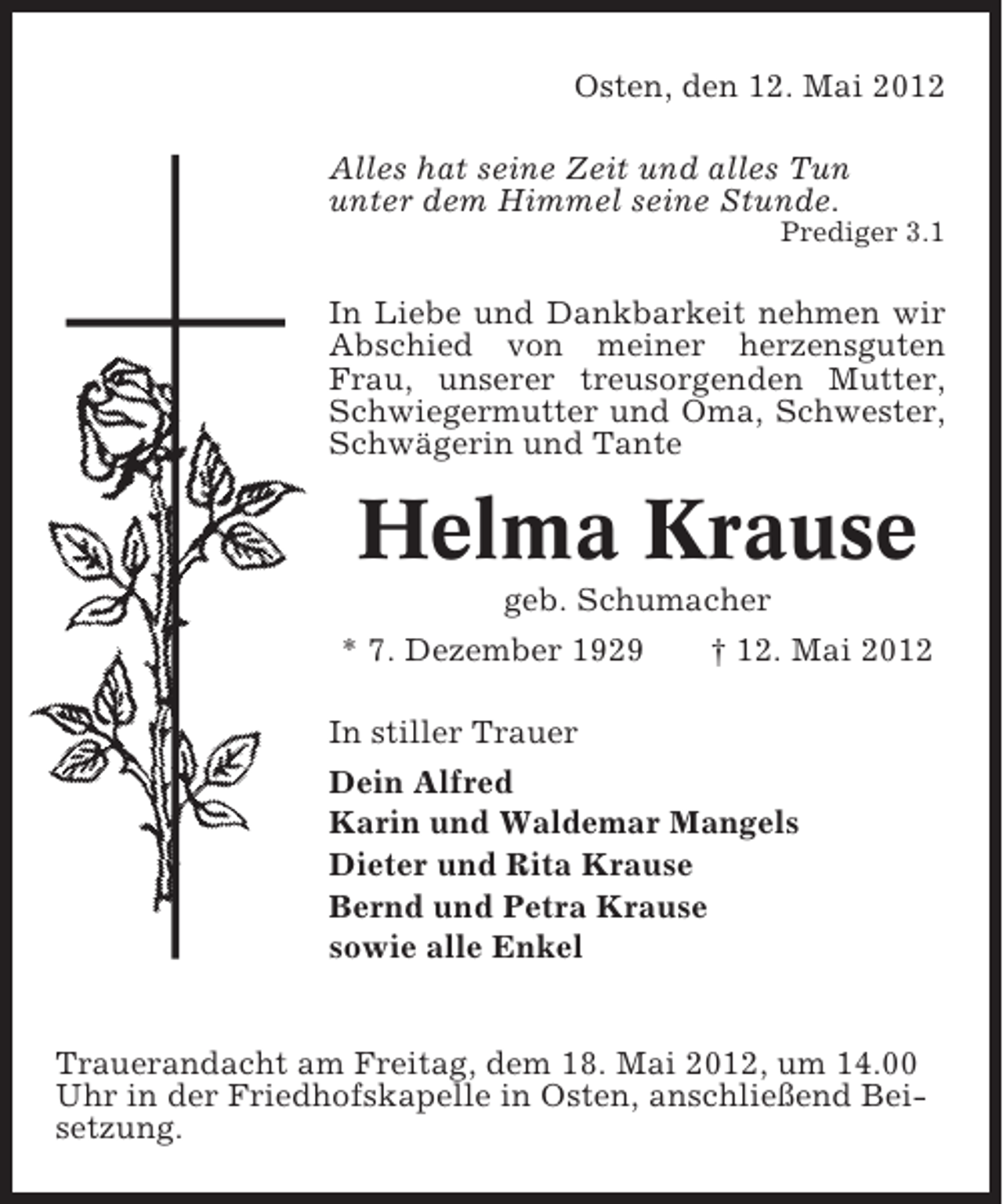 <p>Osten, den 12. Mai 2012<br />Alles hat seine Zeit und alles Tun<br />unter dem Himmel seine Stunde.<br />Prediger 3.1</p><p>In Liebe und Dankbarkeit nehmen wir<br />Abschied von meiner herzensguten<br />Frau, unserer treusorgenden Mutter,<br />Schwiegermutter und Oma, Schwester,<br />Schwägerin und Tante</p><p>Helma Krause<br />geb. Schumacher<br />* 7. Dezember 1929<br />† 12. Mai 2012<br />In stiller Trauer<br />Dein Alfred<br />Karin und Waldemar Mangels<br />Dieter und Rita Krause<br />Bernd und Petra Krause<br />sowie alle Enkel</p><p>Trauerandacht am Freitag, dem 18. Mai 2012, um 14.00<br />Uhr in der Friedhofskapelle in Osten, anschließend Beisetzung.</p>