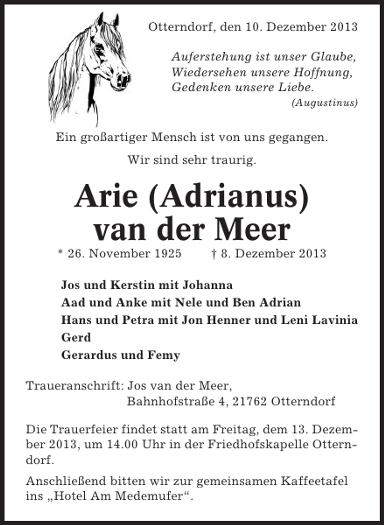<p>Otterndorf, den 10. Dezember 2013<br />Auferstehung ist unser Glaube,<br />Wiedersehen unsere Hoffnung,<br />Gedenken unsere Liebe.<br />(Augustinus)</p><p>Ein großartiger Mensch ist von uns gegangen.<br />Wir sind sehr traurig.</p><p>Arie (Adrianus)<br />van der Meer<br />* 26. November 1925</p><p>† 8. Dezember 2013</p><p>Jos und Kerstin mit Johanna<br />Aad und Anke mit Nele und Ben Adrian<br />Hans und Petra mit Jon Henner und Leni Lavinia<br />Gerd<br />Gerardus und Femy<br />Traueranschrift: Jos van der Meer,<br />Bahnhofstraße 4, 21762 Otterndorf<br />Die Trauerfeier findet statt am Freitag, dem 13. Dezember 2013, um 14.00 Uhr in der Friedhofskapelle Otterndorf.<br />Anschließend bitten wir zur gemeinsamen Kaffeetafel<br />ins „Hotel Am Medemufer“.</p>