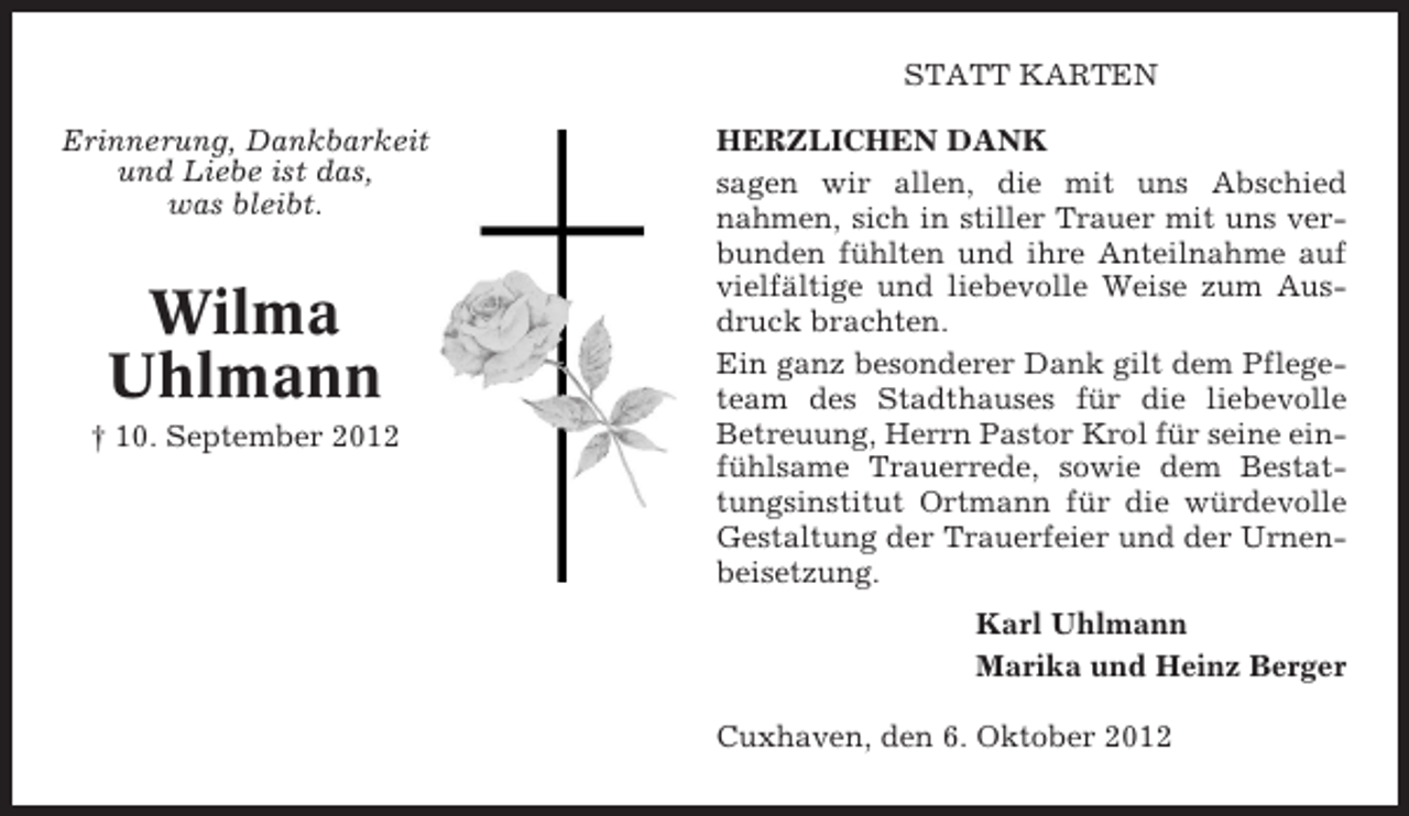 <p>STATT KARTEN<br />Erinnerung, Dankbarkeit<br />und Liebe ist das,<br />was bleibt.</p><p>Wilma<br />Uhlmann<br />† 10. September 2012</p><p>HERZLICHEN DANK<br />sagen wir allen, die mit uns Abschied<br />nahmen, sich in stiller Trauer mit uns verbunden fühlten und ihre Anteilnahme auf<br />vielfältige und liebevolle Weise zum Ausdruck brachten.<br />Ein ganz besonderer Dank gilt dem Pflegeteam des Stadthauses für die liebevolle<br />Betreuung, Herrn Pastor Krol für seine einfühlsame Trauerrede, sowie dem Bestattungsinstitut Ortmann für die würdevolle<br />Gestaltung der Trauerfeier und der Urnenbeisetzung.<br />Karl Uhlmann<br />Marika und Heinz Berger<br />Cuxhaven, den 6. Oktober 2012</p>