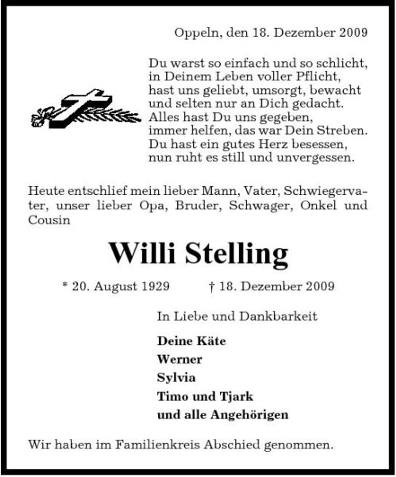 <p>Oppeln, den 18. Dezember 2009 Du warst so einfach und so schlicht, in Deinem Leben voller Pflicht, hast uns geliebt, umsorgt, bewacht und selten nur an Dich gedacht. Alles hast Du uns gegeben, immer helfen, das war Dein Streben. Du hast ein gutes Herz besessen, nun ruht es still und unvergessen. Heute entschlief mein lieber Mann, Vater, Schwiegervater, unser lieber Opa, Bruder, Schwager, Onkel und Cousin</p><p>Willi Stelling<br />* 20. August 1929 † 18. Dezember 2009 In Liebe und Dankbarkeit Deine Käte Werner Sylvia Timo und Tjark und alle Angehörigen Wir haben im Familienkreis Abschied genommen.</p>