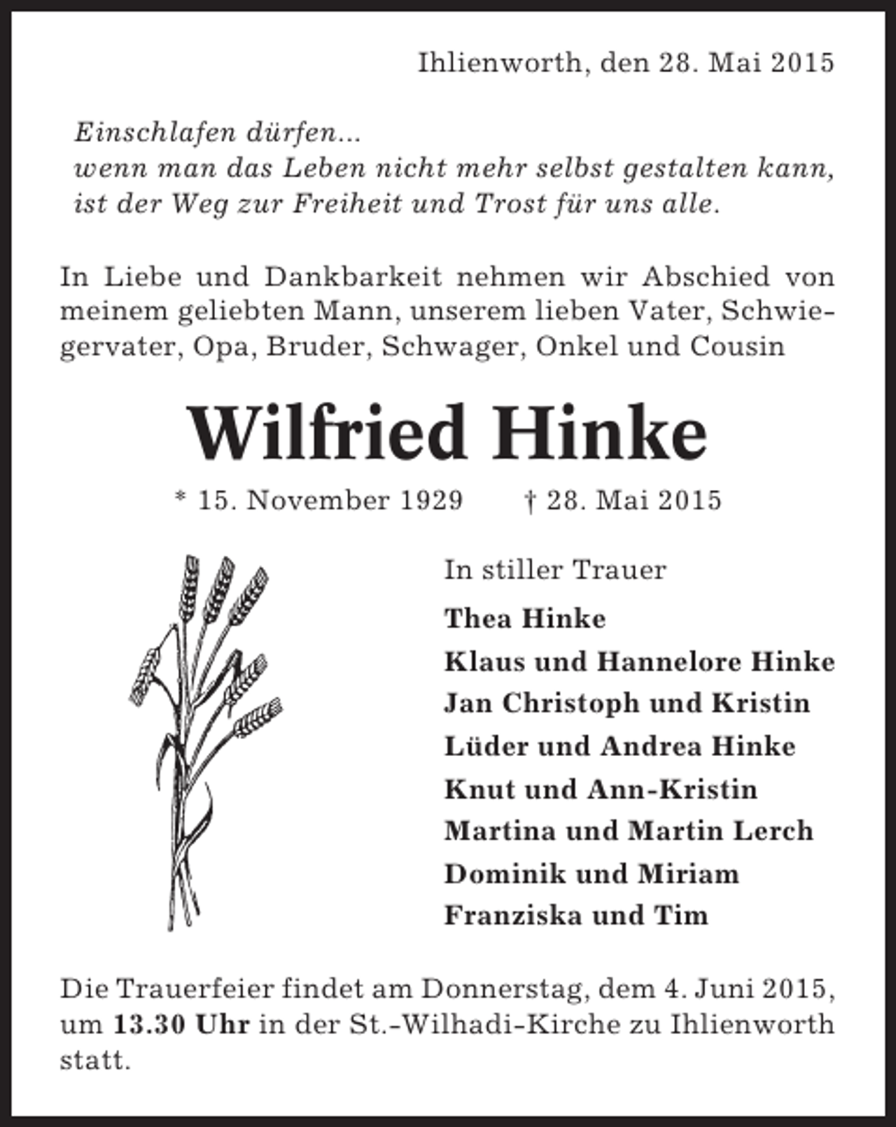 <p>Ihlienworth, den 28. Mai 2015<br />Einschlafen dürfen...<br />wenn man das Leben nicht mehr selbst gestalten kann,<br />ist der Weg zur Freiheit und Trost für uns alle.<br />In Liebe und Dankbarkeit nehmen wir Abschied von<br />meinem geliebten Mann, unserem lieben Vater, Schwiegervater, Opa, Bruder, Schwager, Onkel und Cousin</p><p>Wilfried Hinke<br />* 15. November 1929</p><p>† 28. Mai 2015</p><p>In stiller Trauer<br />Thea Hinke<br />Klaus und Hannelore Hinke<br />Jan Christoph und Kristin<br />Lüder und Andrea Hinke<br />Knut und Ann-Kristin<br />Martina und Martin Lerch<br />Dominik und Miriam<br />Franziska und Tim<br />Die Trauerfeier findet am Donnerstag, dem 4. Juni 2015,<br />um 13.30 Uhr in der St.-Wilhadi-Kirche zu Ihlienworth<br />statt.</p>