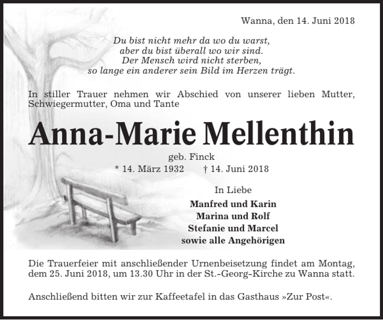 <p>Wanna, den 14. Juni 2018<br />Du bist nicht mehr da wo du warst,<br />aber du bist überall wo wir sind.<br />Der Mensch wird nicht sterben,<br />so lange ein anderer sein Bild im Herzen trägt.<br />In stiller Trauer nehmen wir Abschied von unserer lieben Mutter,<br />Schwiegermutter, Oma und Tante</p><p>Anna-Marie Mellenthin<br />geb. Finck<br />* 14. März 1932<br />† 14. Juni 2018<br />In Liebe<br />Manfred und Karin<br />Marina und Rolf<br />Stefanie und Marcel<br />sowie alle Angehörigen<br />Die Trauerfeier mit anschließender Urnenbeisetzung findet am Montag,<br />dem 25. Juni 2018, um 13.30 Uhr in der St.-Georg-Kirche zu Wanna statt.<br />Anschließend bitten wir zur Kaffeetafel in das Gasthaus »Zur Post«.</p>