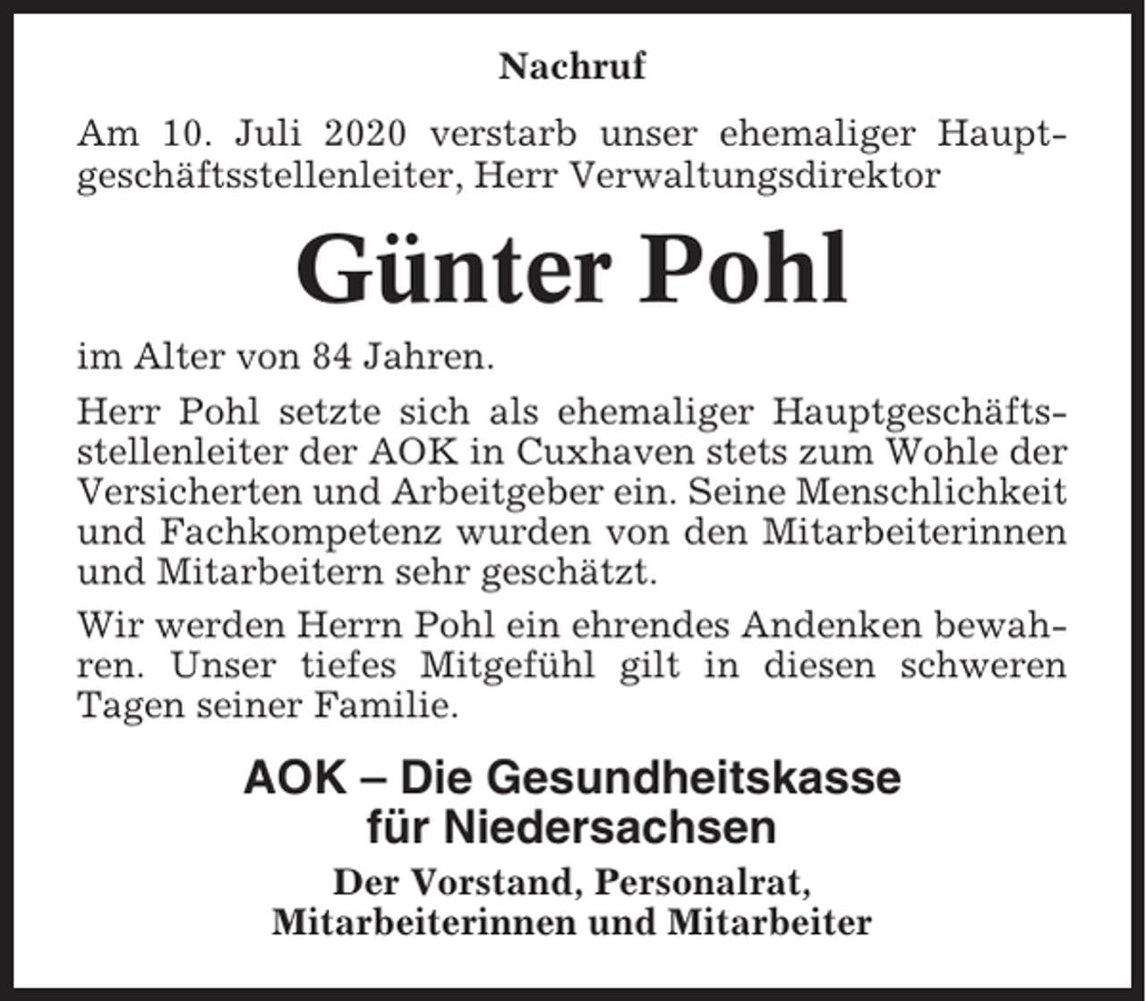 <p>Nachruf<br />Am 10. Juli 2020 verstarb unser ehemaliger Hauptgeschäftsstellenleiter, Herr Verwaltungsdirektor</p><p>Günter Pohl<br />im Alter von 84 Jahren.<br />Herr Pohl setzte sich als ehemaliger Hauptgeschäftsstellenleiter der AOK in Cuxhaven stets zum Wohle der<br />Versicherten und Arbeitgeber ein. Seine Menschlichkeit<br />und Fachkompetenz wurden von den Mitarbeiterinnen<br />und Mitarbeitern sehr geschätzt.<br />Wir werden Herrn Pohl ein ehrendes Andenken bewahren. Unser tiefes Mitgefühl gilt in diesen schweren<br />Tagen seiner Familie.</p><p>AOK – Die Gesundheitskasse<br />für Niedersachsen<br />Der Vorstand, Personalrat,<br />Mitarbeiterinnen und Mitarbeiter</p>