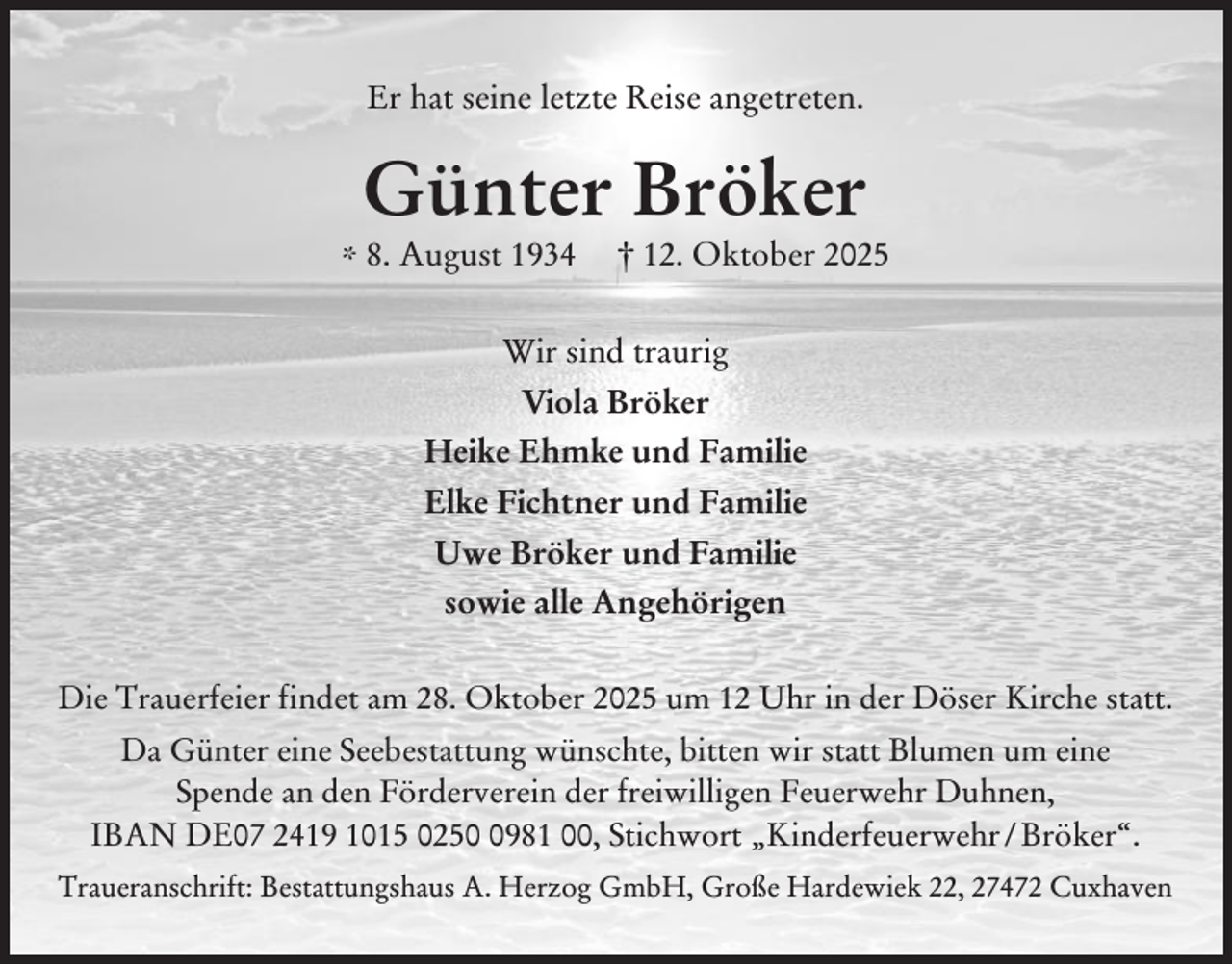 <p>Er hat seine letzte Reise angetreten.</p><p>Günter Bröker</p><p>* 8. August 1934</p><p>† 12. Oktober 2025</p><p>Wir sind traurig<br />Viola Bröker<br />Heike Ehmke und Familie<br />Elke Fichtner und Familie<br />Uwe Bröker und Familie<br />sowie alle Angehörigen<br />Die Trauerfeier findet am 28. Oktober 2025 um 12 Uhr in der Döser Kirche statt.<br />Da Günter eine Seebestattung wünschte, bitten wir statt Blumen um eine<br />Spende an den Förderverein der freiwilligen Feuerwehr Duhnen,<br />IBAN DE07 2419 1015 025981 00, Stichwort „Kinderfeuerwehr / Bröker“.<br />Traueranschrift: Bestattungshaus A. Herzog GmbH, Große Hardewiek 22, 27472 Cuxhaven</p>