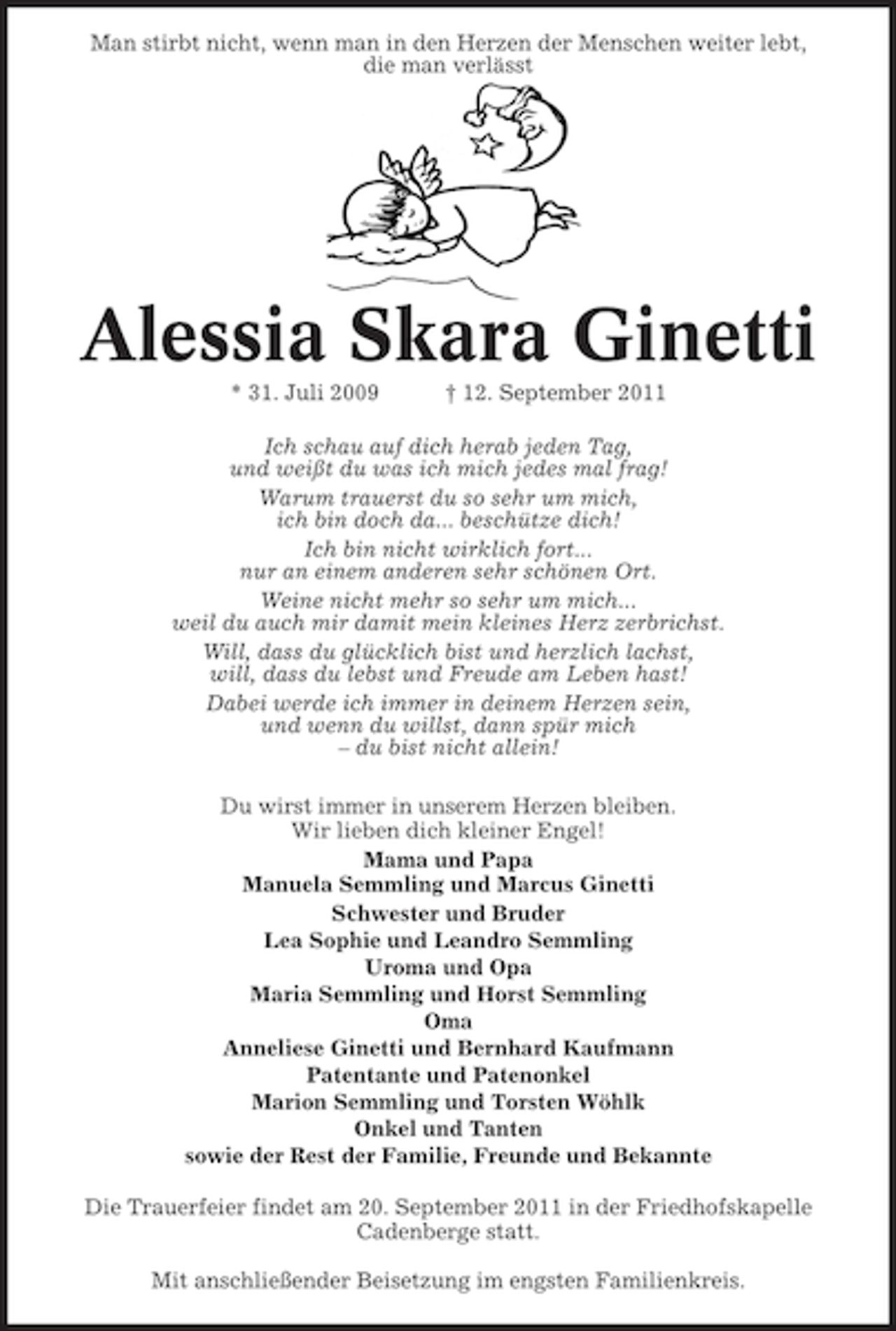<p>Man stirbt nicht, wenn man in den Herzen der Menschen weiter lebt,<br />die man verlässt</p>
<p>Alessia Skara Ginetti<br />* 31. Juli 2009</p>
<p>† 12. September 2011</p>
<p>Ich schau auf dich herab jeden Tag,<br />und weißt du was ich mich jedes mal frag!<br />Warum trauerst du so sehr um mich,<br />ich bin doch da... beschütze dich!<br />Ich bin nicht wirklich fort...<br />nur an einem anderen sehr schönen Ort.<br />Weine nicht mehr so sehr um mich...<br />weil du auch mir damit mein kleines Herz zerbrichst.<br />Will, dass du glücklich bist und herzlich lachst,<br />will, dass du lebst und Freude am Leben hast!<br />Dabei werde ich immer in deinem Herzen sein,<br />und wenn du willst, dann spür mich<br />– du bist nicht allein!<br />Du wirst immer in unserem Herzen bleiben.<br />Wir lieben dich kleiner Engel!<br />Mama und Papa<br />Manuela Semmling und Marcus Ginetti<br />Schwester und Bruder<br />Lea Sophie und Leandro Semmling<br />Uroma und Opa<br />Maria Semmling und Horst Semmling<br />Oma<br />Anneliese Ginetti und Bernhard Kaufmann<br />Patentante und Patenonkel<br />Marion Semmling und Torsten Wöhlk<br />Onkel und Tanten<br />sowie der Rest der Familie, Freunde und Bekannte<br />Die Trauerfeier findet am 20. September 2011 in der Friedhofskapelle<br />Cadenberge statt.<br />Mit anschließender Beisetzung im engsten Familienkreis.</p>