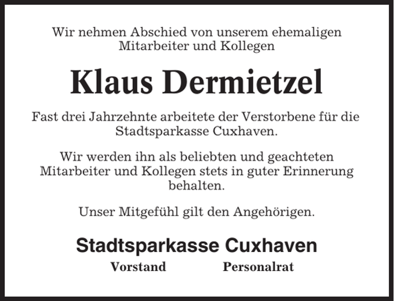 <p>Wir nehmen Abschied von unserem ehemaligen<br />Mitarbeiter und Kollegen</p><p>Klaus Dermietzel<br />Fast drei Jahrzehnte arbeitete der Verstorbene für die<br />Stadtsparkasse Cuxhaven.<br />Wir werden ihn als beliebten und geachteten<br />Mitarbeiter und Kollegen stets in guter Erinnerung<br />behalten.<br />Unser Mitgefühl gilt den Angehörigen.</p><p>Stadtsparkasse Cuxhaven<br />Vorstand</p><p>Personalrat</p>