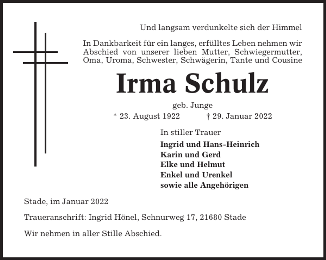 <p>Und langsam verdunkelte sich der Himmel<br />In Dankbarkeit für ein langes, erfülltes Leben nehmen wir<br />Abschied von unserer lieben Mutter, Schwiegermutter,<br />Oma, Uroma, Schwester, Schwägerin, Tante und Cousine</p><p>Irma Schulz<br />geb. Junge<br />* 23. August 1922<br />† 29. Januar 2022<br />In stiller Trauer<br />Ingrid und Hans-Heinrich<br />Karin und Gerd<br />Elke und Helmut<br />Enkel und Urenkel<br />sowie alle Angehörigen<br />Stade, im Januar 2022<br />Traueranschrift: Ingrid Hönel, Schnurweg 17, 21680 Stade<br />Wir nehmen in aller Stille Abschied.</p>
