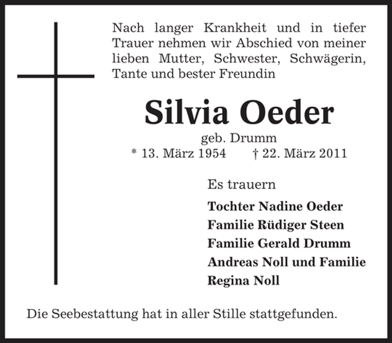 <p>Nach langer Krankheit und in tiefer Trauer nehmen wir Abschied von meiner lieben Mutter, Schwester, Schwägerin, Tante und bester Freundin</p><p>Silvia Oeder<br />geb. Drumm * 13. März 1954 † 22. März 2011</p><p>Es trauern<br />Tochter Nadine Oeder Familie Rüdiger Steen Familie Gerald Drumm Andreas Noll und Familie Regina Noll Die Seebestattung hat in aller Stille stattgefunden.</p>