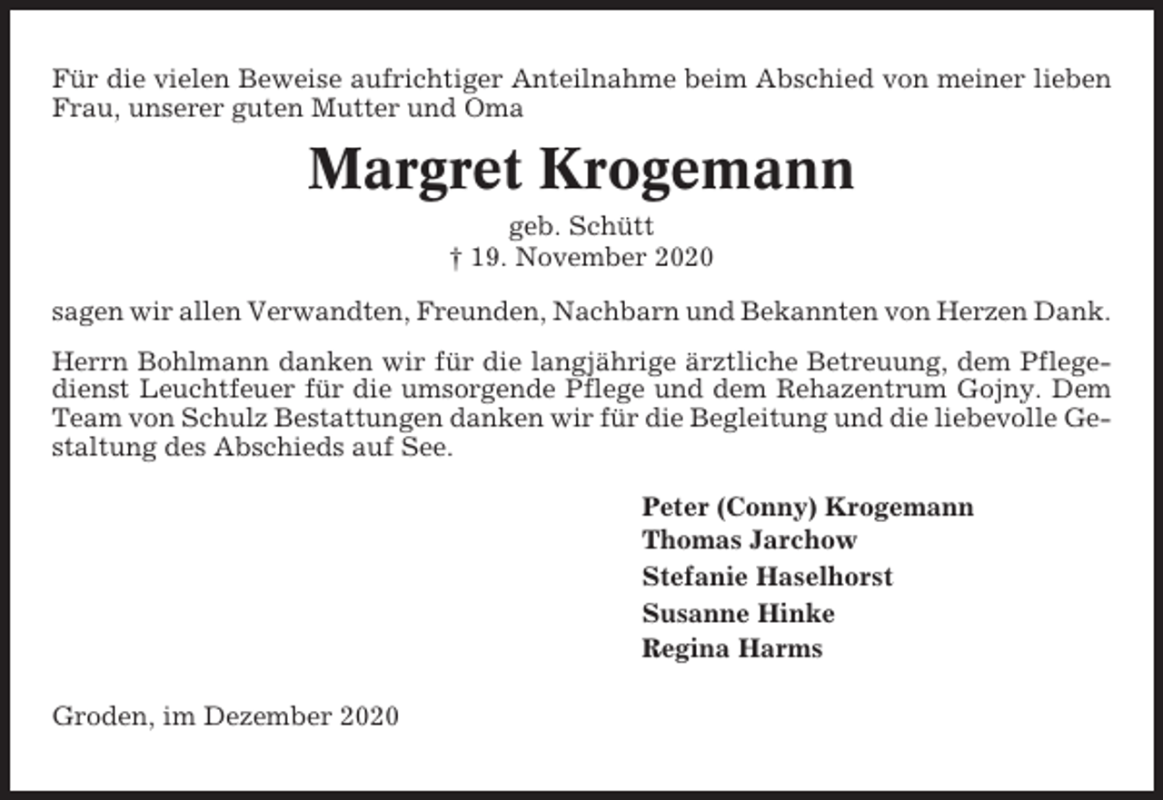 <p>Für die vielen Beweise aufrichtiger Anteilnahme beim Abschied von meiner lieben<br />Frau, unserer guten Mutter und Oma</p><p>Margret Krogemann<br />geb. Schütt<br />† 19. November 2020<br />sagen wir allen Verwandten, Freunden, Nachbarn und Bekannten von Herzen Dank.<br />Herrn Bohlmann danken wir für die langjährige ärztliche Betreuung, dem Pflegedienst Leuchtfeuer für die umsorgende Pflege und dem Rehazentrum Gojny. Dem<br />Team von Schulz Bestattungen danken wir für die Begleitung und die liebevolle Gestaltung des Abschieds auf See.<br />Peter (Conny) Krogemann<br />Thomas Jarchow<br />Stefanie Haselhorst<br />Susanne Hinke<br />Regina Harms<br />Groden, im Dezember 2020</p>