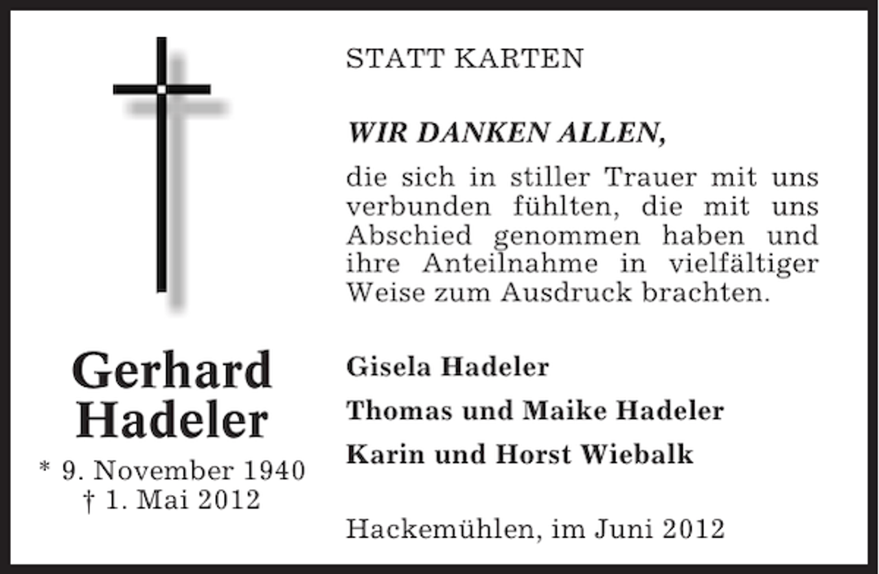 <p>STATT KARTEN<br />WIR DANKEN ALLEN,<br />die sich in stiller Trauer mit uns<br />verbunden fühlten, die mit uns<br />Abschied genommen haben und<br />ihre Anteilnahme in vielfältiger<br />Weise zum Ausdruck brachten.</p><p>Gerhard<br />Hadeler<br />* 9. November 1940<br />† 1. Mai 2012</p><p>Gisela Hadeler<br />Thomas und Maike Hadeler<br />Karin und Horst Wiebalk<br />Hackemühlen, im Juni 2012</p>