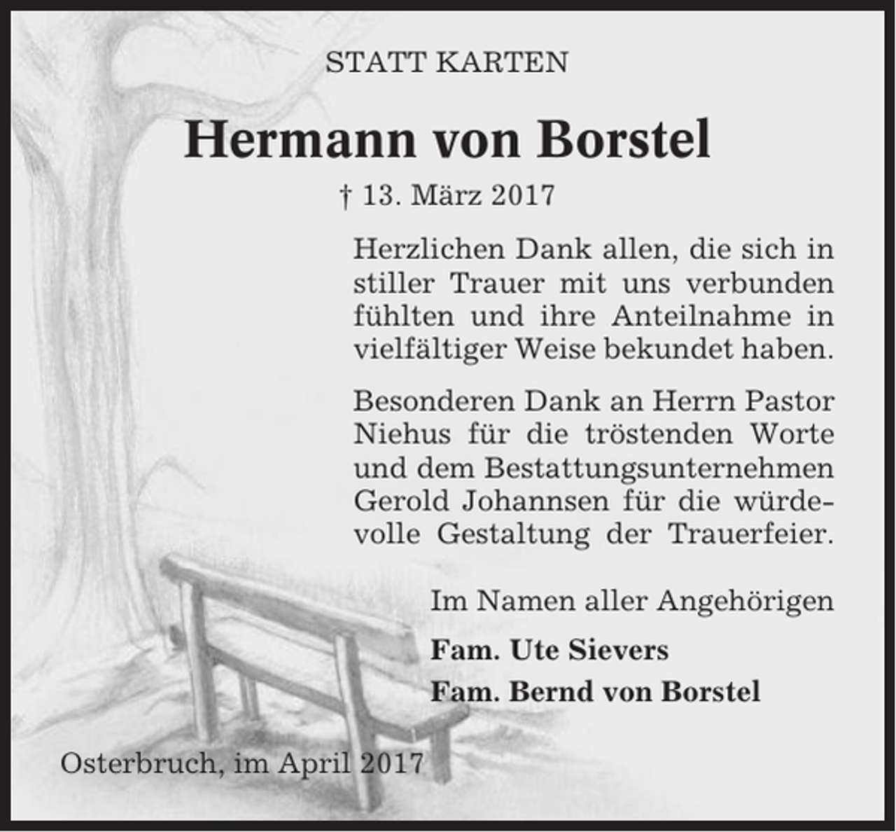 <p>STATT KARTEN</p><p>Hermann von Borstel<br />† 13. März 2017<br />Herzlichen Dank allen, die sich in<br />stiller Trauer mit uns verbunden<br />fühlten und ihre Anteilnahme in<br />vielfältiger Weise bekundet haben.<br />Besonderen Dank an Herrn Pastor<br />Niehus für die tröstenden Worte<br />und dem Bestattungsunternehmen<br />Gerold Johannsen für die würdevolle Gestaltung der Trauerfeier.<br />Im Namen aller Angehörigen<br />Fam. Ute Sievers<br />Fam. Bernd von Borstel<br />Osterbruch, im April 2017</p>
