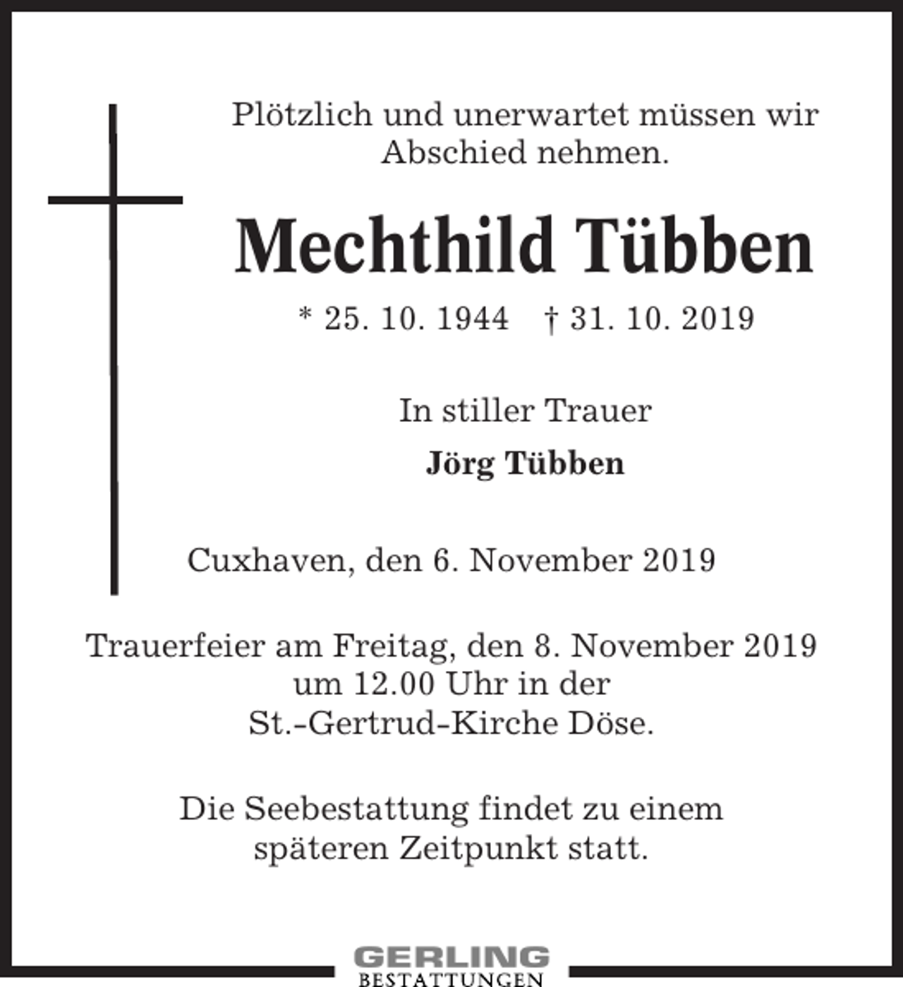 <p>Plötzlich und unerwartet müssen wir<br />Abschied nehmen.</p><p>Mechthild Tübben<br />* 25. 10. 1944 † 31. 10. 2019<br />In stiller Trauer<br />Jörg Tübben<br />Cuxhaven, den 6. November 2019<br />Trauerfeier am Freitag, den 8. November 2019<br />um 12.00 Uhr in der<br />St.-Gertrud-Kirche Döse.<br />Die Seebestattung findet zu einem<br />späteren Zeitpunkt statt.</p>