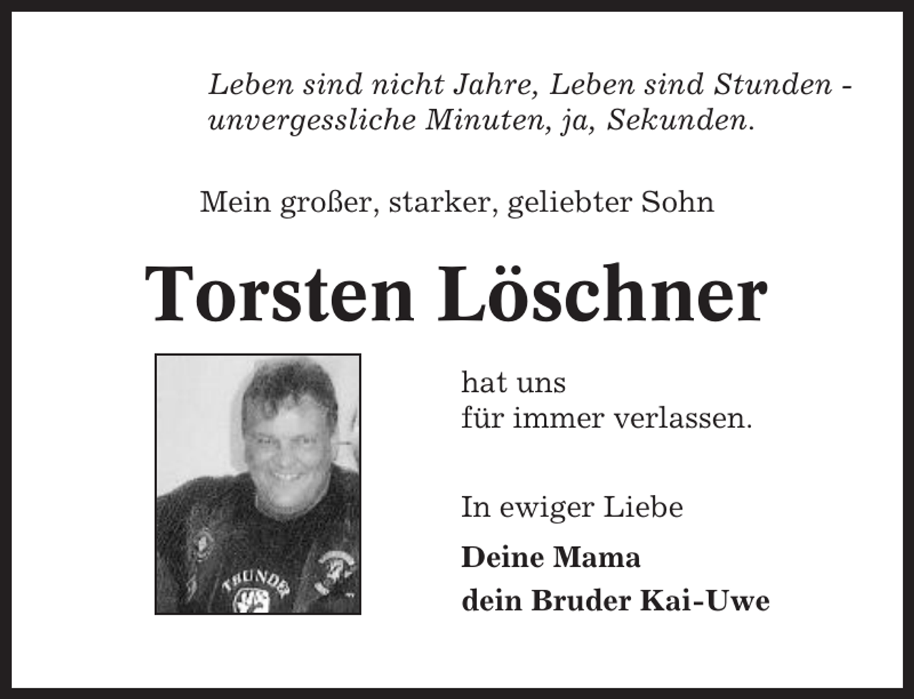<p>Leben sind nicht Jahre, Leben sind Stunden unvergessliche Minuten, ja, Sekunden.<br />Mein großer, starker, geliebter Sohn</p><p>Torsten Löschner<br />hat uns<br />für immer verlassen.<br />In ewiger Liebe<br />Deine Mama<br />dein Bruder Kai-Uwe</p>
