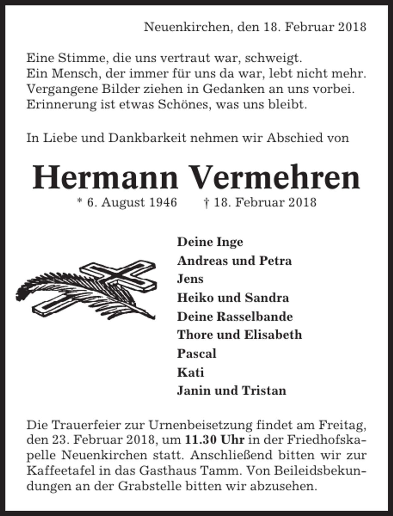 <p>Neuenkirchen, den 18. Februar 2018<br />Eine Stimme, die uns vertraut war, schweigt.<br />Ein Mensch, der immer für uns da war, lebt nicht mehr.<br />Vergangene Bilder ziehen in Gedanken an uns vorbei.<br />Erinnerung ist etwas Schönes, was uns bleibt.<br />In Liebe und Dankbarkeit nehmen wir Abschied von</p><p>Hermann Vermehren<br />* 6. August 1946</p><p>† 18. Februar 2018</p><p>Deine Inge<br />Andreas und Petra<br />Jens<br />Heiko und Sandra<br />Deine Rasselbande<br />Thore und Elisabeth<br />Pascal<br />Kati<br />Janin und Tristan<br />Die Trauerfeier zur Urnenbeisetzung findet am Freitag,<br />den 23. Februar 2018, um 11.30 Uhr in der Friedhofskapelle Neuenkirchen statt. Anschließend bitten wir zur<br />Kaffeetafel in das Gasthaus Tamm. Von Beileidsbekundungen an der Grabstelle bitten wir abzusehen.</p>