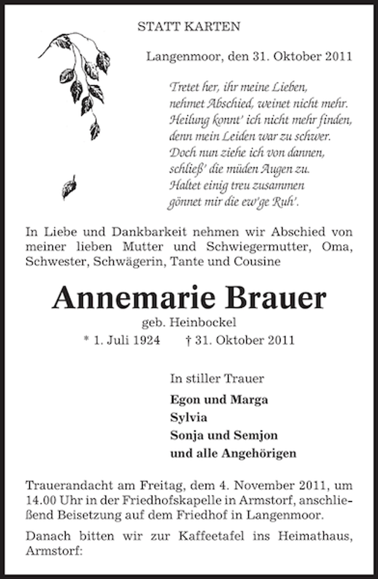 <p>STATT KARTEN<br />Langenmoor, den 31. Oktober 2011</p><p>Tretet her, ihr meine Lieben,<br />nehmet Abschied, weinet nicht mehr.<br />Heilung konnt’ ich nicht mehr finden,<br />denn mein Leiden war zu schwer.<br />Doch nun ziehe ich von dannen,<br />schließ’ die müden Augen zu.<br />Haltet einig treu zusammen<br />gönnet mir die ew’ge Ruh’.<br />In Liebe und Dankbarkeit nehmen wir Abschied von<br />meiner lieben Mutter und Schwiegermutter, Oma,<br />Schwester, Schwägerin, Tante und Cousine</p><p>Annemarie Brauer<br />geb. Heinbockel<br />* 1. Juli 1924<br />† 31. Oktober 2011<br />In stiller Trauer<br />Egon und Marga<br />Sylvia<br />Sonja und Semjon<br />und alle Angehörigen<br />Trauerandacht am Freitag, dem 4. November 2011, um<br />14.00 Uhr in der Friedhofskapelle in Armstorf, anschließend Beisetzung auf dem Friedhof in Langenmoor.<br />Danach bitten wir zur Kaffeetafel ins Heimathaus,<br />Armstorf:</p>