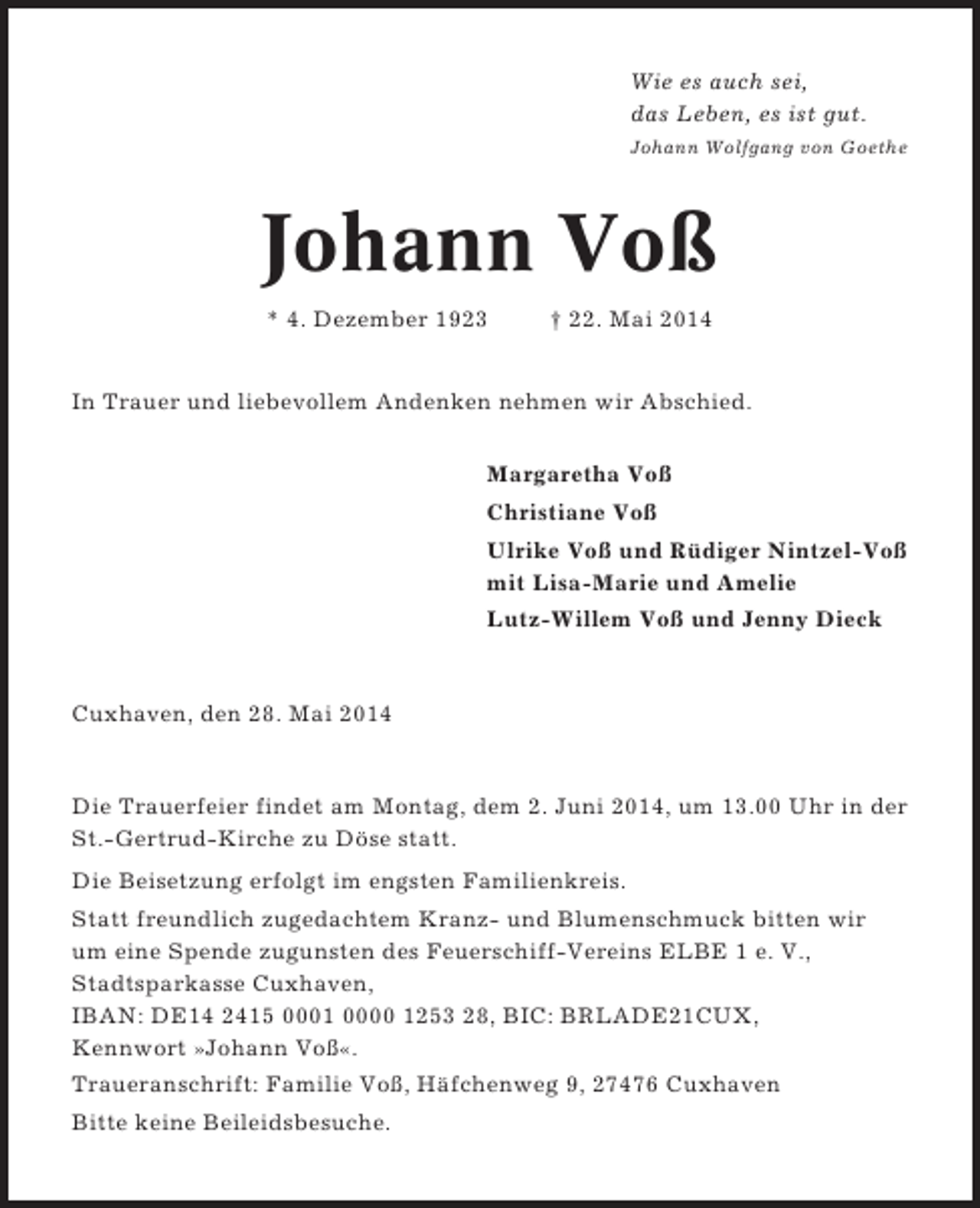 <p>Wie es auch sei,<br />das Leben, es ist gut.<br />Johann Wolfgang von Goethe</p><p>Johann Voß<br />* 4. Dezember 1923</p><p>† 22. Mai 2014</p><p>In Trauer und liebevollem Andenken nehmen wir Abschied.<br />Margaretha Voß<br />Christiane Voß<br />Ulrike Voß und Rüdiger Nintzel-Voß<br />mit Lisa-Marie und Amelie<br />Lutz-Willem Voß und Jenny Dieck</p><p>Cuxhaven, den 28. Mai 2014</p><p>Die Trauerfeier findet am Montag, dem 2. Juni 2014, um 13.00 Uhr in der<br />St.-Gertrud-Kirche zu Döse statt.<br />Die Beisetzung erfolgt im engsten Familienkreis.<br />Statt freundlich zugedachtem Kranz- und Blumenschmuck bitten wir<br />um eine Spende zugunsten des Feuerschiff-Vereins ELBE 1 e. V.,<br />Stadtsparkasse Cuxhaven,<br />IBAN: DE14 2415 0001 0000 1253 28, BIC: BRLADE21CUX,<br />Kennwort »Johann Voß«.<br />Traueranschrift: Familie Voß, Häfchenweg 9, 27476 Cuxhaven<br />Bitte keine Beileidsbesuche.</p>