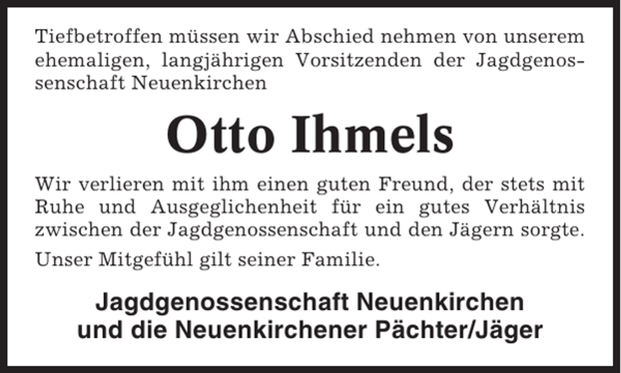 <p>Tiefbetroffen müssen wir Abschied nehmen von unserem<br />ehemaligen, langjährigen Vorsitzenden der Jagdgenossenschaft Neuenkirchen</p><p>Otto Ihmels<br />Wir verlieren mit ihm einen guten Freund, der stets mit<br />Ruhe und Ausgeglichenheit für ein gutes Verhältnis<br />zwischen der Jagdgenossenschaft und den Jägern sorgte.<br />Unser Mitgefühl gilt seiner Familie.</p><p>Jagdgenossenschaft Neuenkirchen<br />und die Neuenkirchener Pächter/Jäger</p>