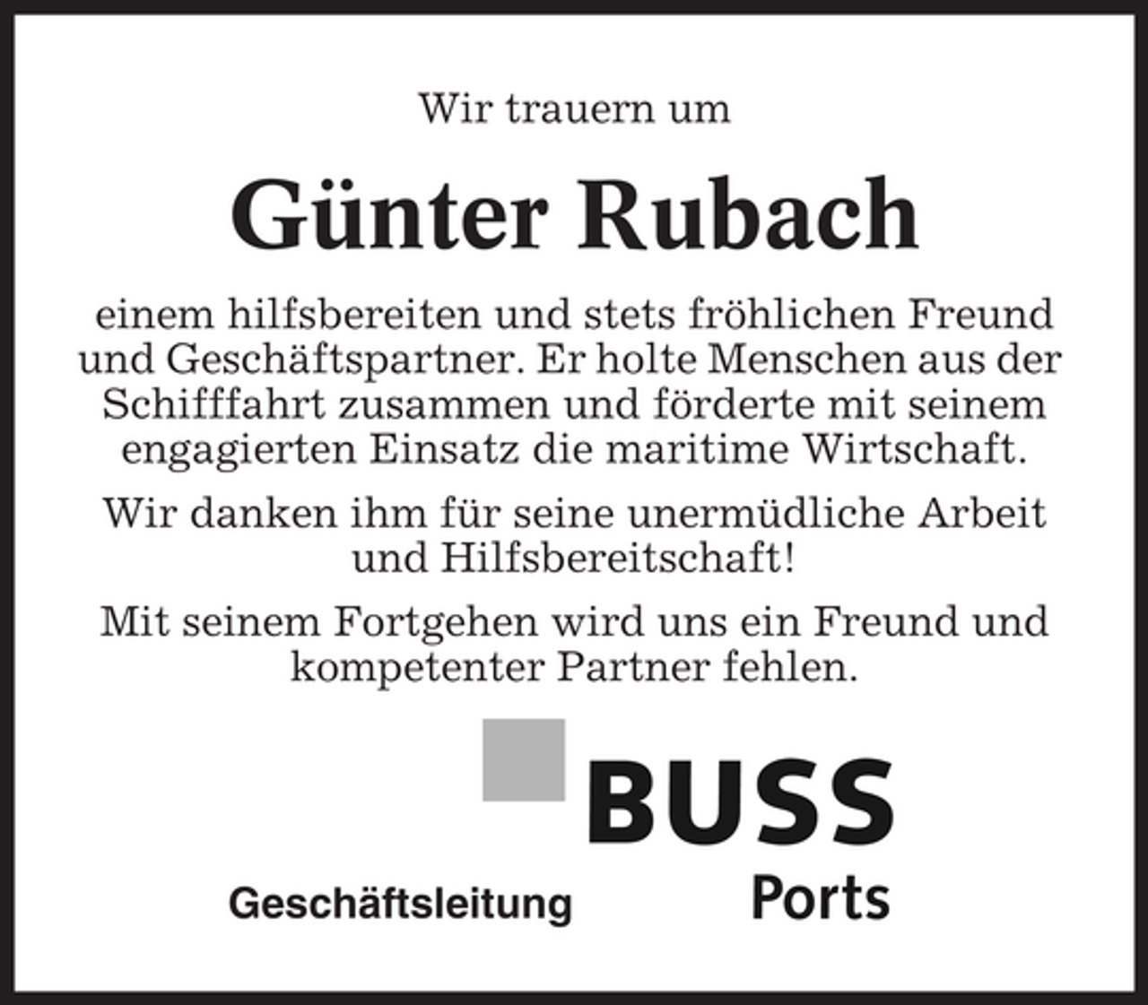 <p>Wir trauern um</p><p>Günter Rubach<br />einem hilfsbereiten und stets fröhlichen Freund<br />und Geschäftspartner. Er holte Menschen aus der<br />Schifffahrt zusammen und förderte mit seinem<br />engagierten Einsatz die maritime Wirtschaft.<br />Wir danken ihm für seine unermüdliche Arbeit<br />und Hilfsbereitschaft!<br />Mit seinem Fortgehen wird uns ein Freund und<br />kompetenter Partner fehlen.</p><p>Geschäftsleitung</p>
