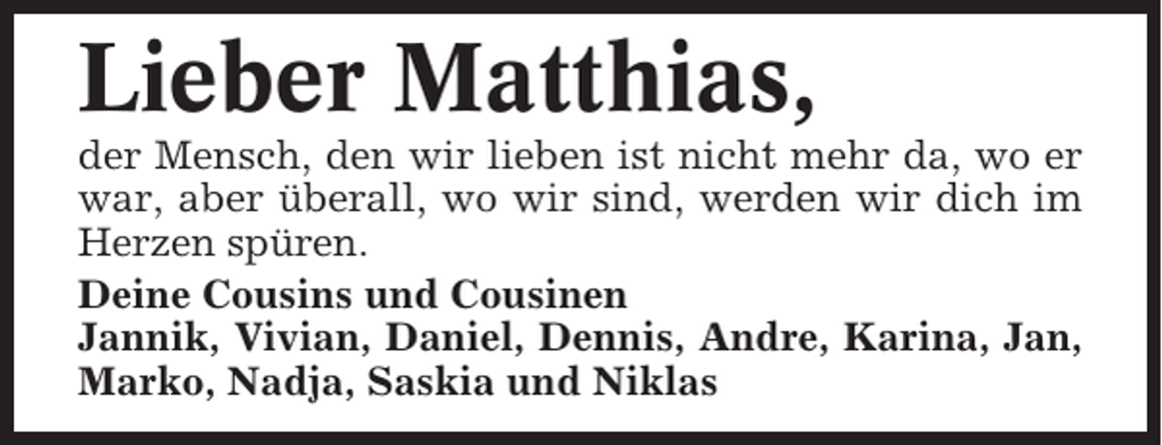 <p>Lieber Matthias,<br />der Mensch, den wir lieben ist nicht mehr da, wo er<br />war, aber überall, wo wir sind, werden wir dich im<br />Herzen spüren.<br />Deine Cousins und Cousinen<br />Jannik, Vivian, Daniel, Dennis, Andre, Karina, Jan,<br />Marko, Nadja, Saskia und Niklas</p>