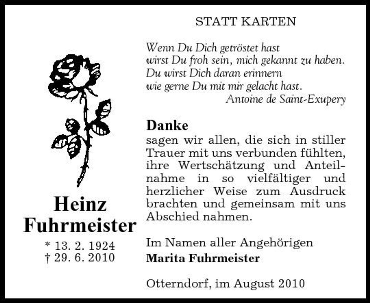 <p>STATT KARTEN Wenn Du Dich getröstet hast wirst Du froh sein, mich gekannt zu haben. Du wirst Dich daran erinnern wie gerne Du mit mir gelacht hast. Antoine de Saint-Exupery</p><p>Danke<br />sagen wir allen, die sich in stiller Trauer mit uns verbunden fühlten, ihre Wertschätzung und Anteilnahme in so vielfältiger und herzlicher Weise zum Ausdruck brachten und gemeinsam mit uns Abschied nahmen. Im Namen aller Angehörigen Marita Fuhrmeister Otterndorf, im August 2010</p><p>Heinz Fuhrmeister<br />* 13. 2. 1924 † 29. 6. 2010</p>