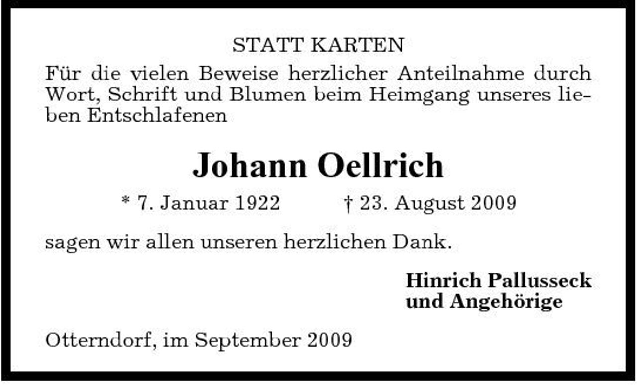 <p>STATT KARTEN Für die vielen Beweise herzlicher Anteilnahme durch Wort, Schrift und Blumen beim Heimgang unseres lieben Entschlafenen</p><p>Johann Oellrich<br />* 7. Januar 1922 † 23. August 2009 sagen wir allen unseren herzlichen Dank. Hinrich Pallusseck und Angehörige Otterndorf, im September 2009</p>