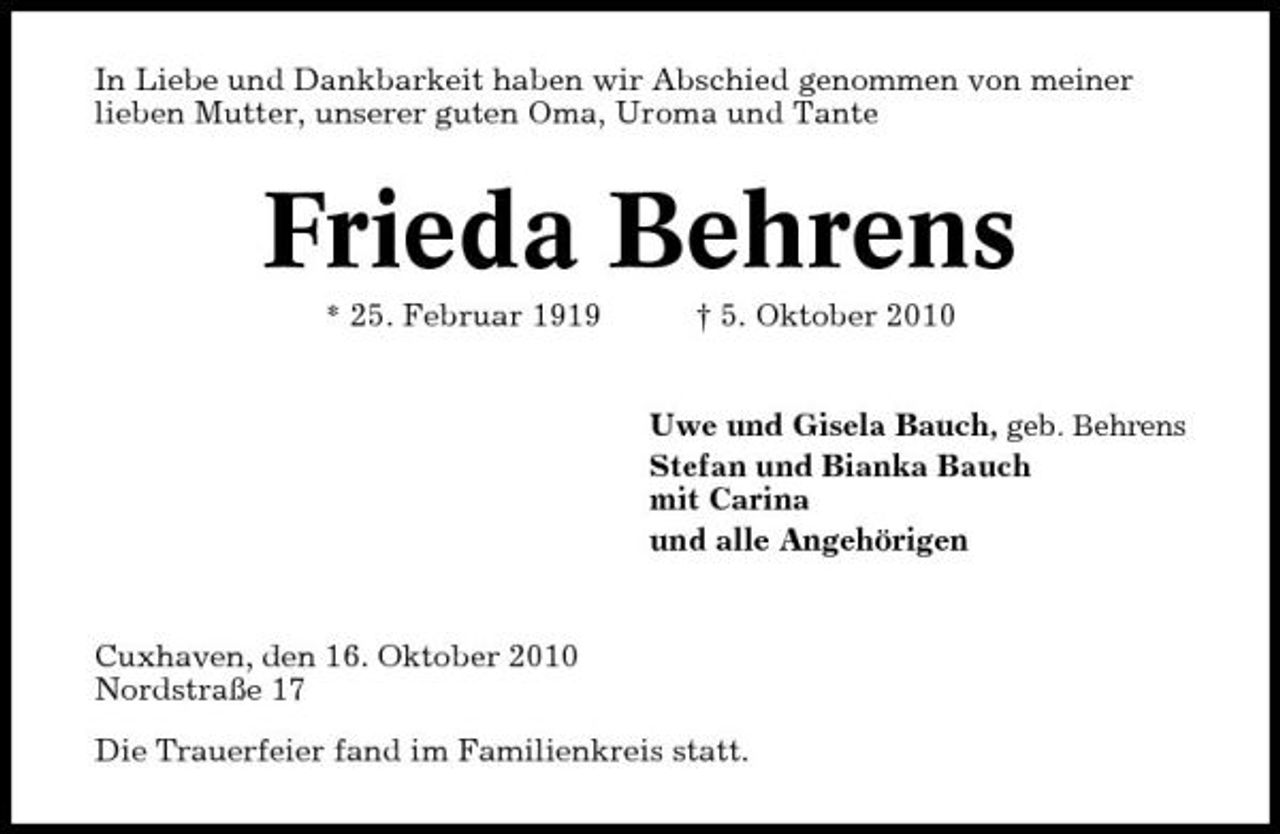 <p>In Liebe und Dankbarkeit haben wir Abschied genommen von meiner lieben Mutter, unserer guten Oma, Uroma und Tante</p><p>Frieda Behrens<br />* 25. Februar 1919</p><p>† 5. Oktober 2010</p><p>Uwe und Gisela Bauch, geb. Behrens Stefan und Bianka Bauch mit Carina und alle Angehörigen</p><p>Cuxhaven, den 16. Oktober 2010 Nordstraße 17 Die Trauerfeier fand im Familienkreis statt.</p>