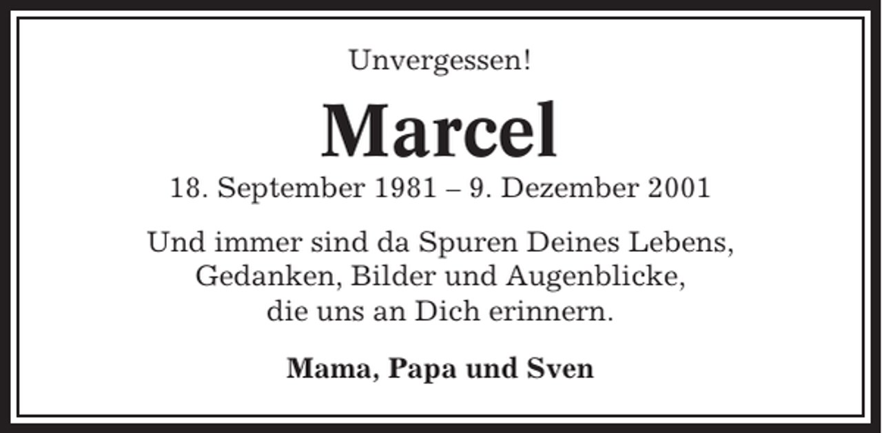 <p>Unvergessen!</p><p>Marcel<br />18. September 1981 – 9. Dezember 2001<br />Und immer sind da Spuren Deines Lebens,<br />Gedanken, Bilder und Augenblicke,<br />die uns an Dich erinnern.<br />Mama, Papa und Sven</p>