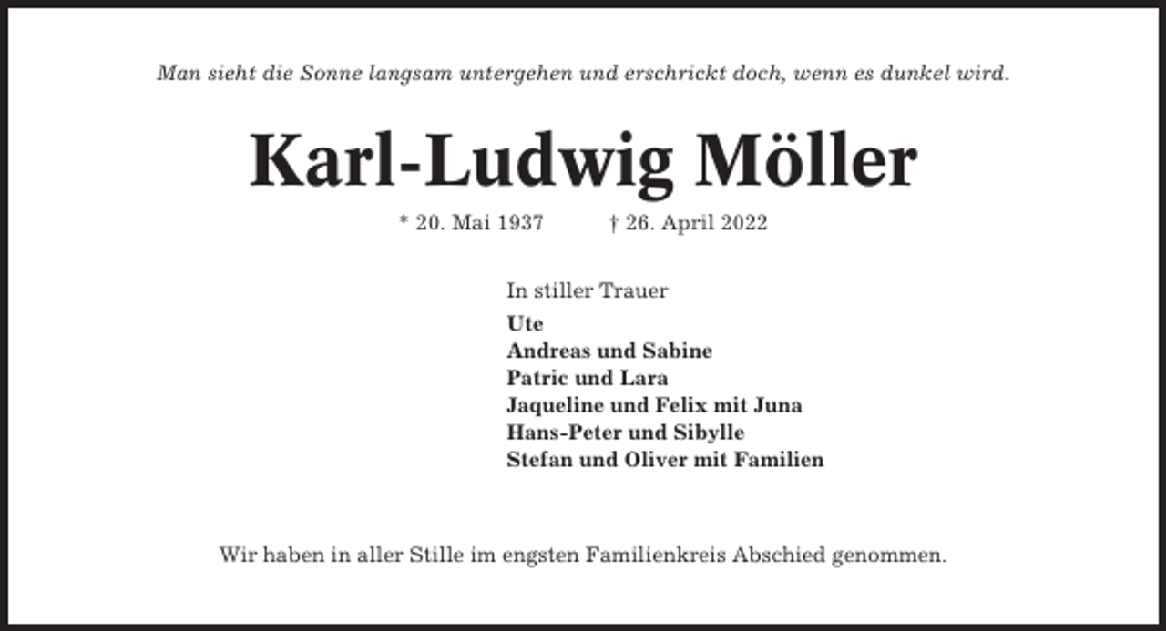 <p>Man sieht die Sonne langsam untergehen und erschrickt doch, wenn es dunkel wird.</p><p>Karl-Ludwig Möller<br />* 20. Mai 1937</p><p>† 26. April 2022</p><p>In stiller Trauer<br />Ute<br />Andreas und Sabine<br />Patric und Lara<br />Jaqueline und Felix mit Juna<br />Hans-Peter und Sibylle<br />Stefan und Oliver mit Familien</p><p>Wir haben in aller Stille im engsten Familienkreis Abschied genommen.</p>