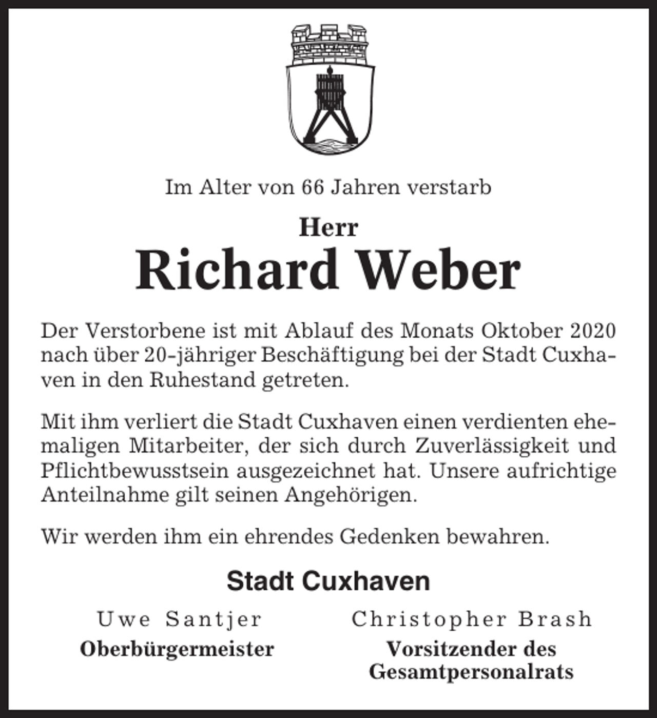 <p>Im Alter von 66 Jahren verstarb</p><p>Herr</p><p>Richard Weber<br />Der Verstorbene ist mit Ablauf des Monats Oktober 2020<br />nach über 20-jähriger Beschäftigung bei der Stadt Cuxhaven in den Ruhestand getreten.<br />Mit ihm verliert die Stadt Cuxhaven einen verdienten ehemaligen Mitarbeiter, der sich durch Zuverlässigkeit und<br />Pflichtbewusstsein ausgezeichnet hat. Unsere aufrichtige<br />Anteilnahme gilt seinen Angehörigen.<br />Wir werden ihm ein ehrendes Gedenken bewahren.</p><p>Stadt Cuxhaven<br />Uwe Santjer<br />Oberbürgermeister</p><p>Christopher Brash<br />Vorsitzender des<br />Gesamtpersonalrats</p>