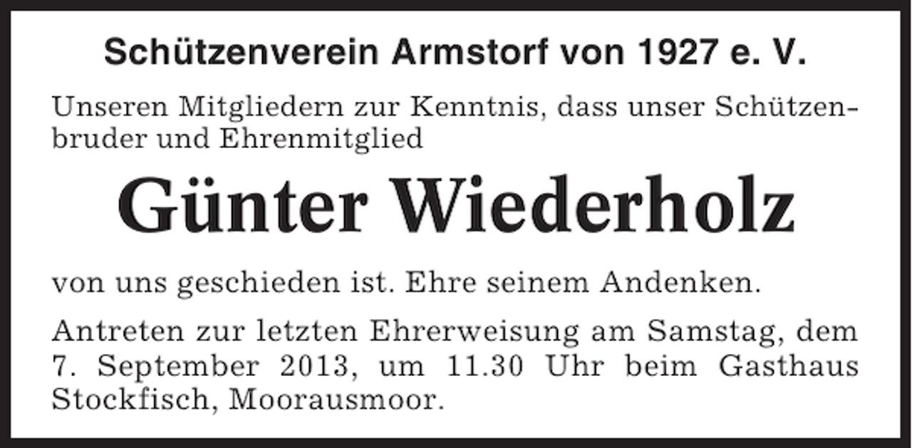 <p>Schützenverein Armstorf von 1927 e. V.<br />Unseren Mitgliedern zur Kenntnis, dass unser Schützenbruder und Ehrenmitglied</p><p>Günter Wiederholz<br />von uns geschieden ist. Ehre seinem Andenken.<br />Antreten zur letzten Ehrerweisung am Samstag, dem<br />7. September 2013, um 11.30 Uhr beim Gasthaus<br />Stockfisch, Moorausmoor.</p>