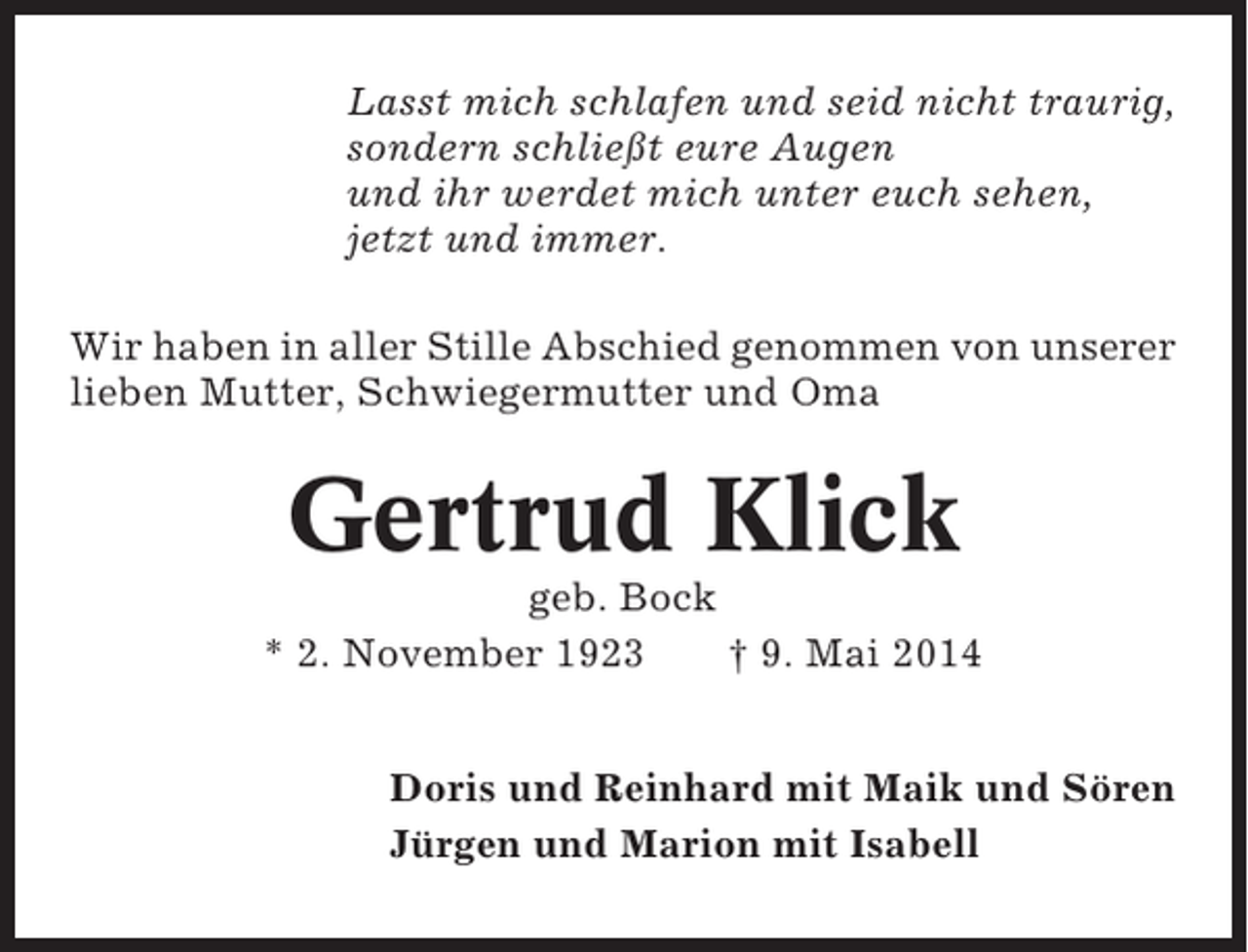 <p>Lasst mich schlafen und seid nicht traurig,<br />sondern schließt eure Augen<br />und ihr werdet mich unter euch sehen,<br />jetzt und immer.<br />Wir haben in aller Stille Abschied genommen von unserer<br />lieben Mutter, Schwiegermutter und Oma</p><p>Gertrud Klick<br />geb. Bock<br />* 2. November 1923<br />† 9. Mai 2014<br />Doris und Reinhard mit Maik und Sören<br />Jürgen und Marion mit Isabell</p>
