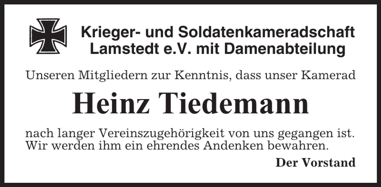 <p>Krieger- und Soldatenkameradschaft<br />Lamstedt e.V. mit Damenabteilung<br />Unseren Mitgliedern zur Kenntnis, dass unser Kamerad</p><p>Heinz Tiedemann<br />nach langer Vereinszugehörigkeit von uns gegangen ist.<br />Wir werden ihm ein ehrendes Andenken bewahren.<br />Der Vorstand</p>
