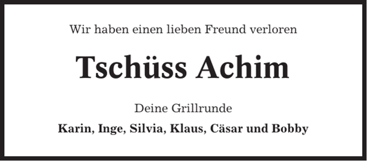 <p>Wir haben einen lieben Freund verloren</p><p>Tschüss Achim<br />Deine Grillrunde<br />Karin, Inge, Silvia, Klaus, Cäsar und Bobby</p>