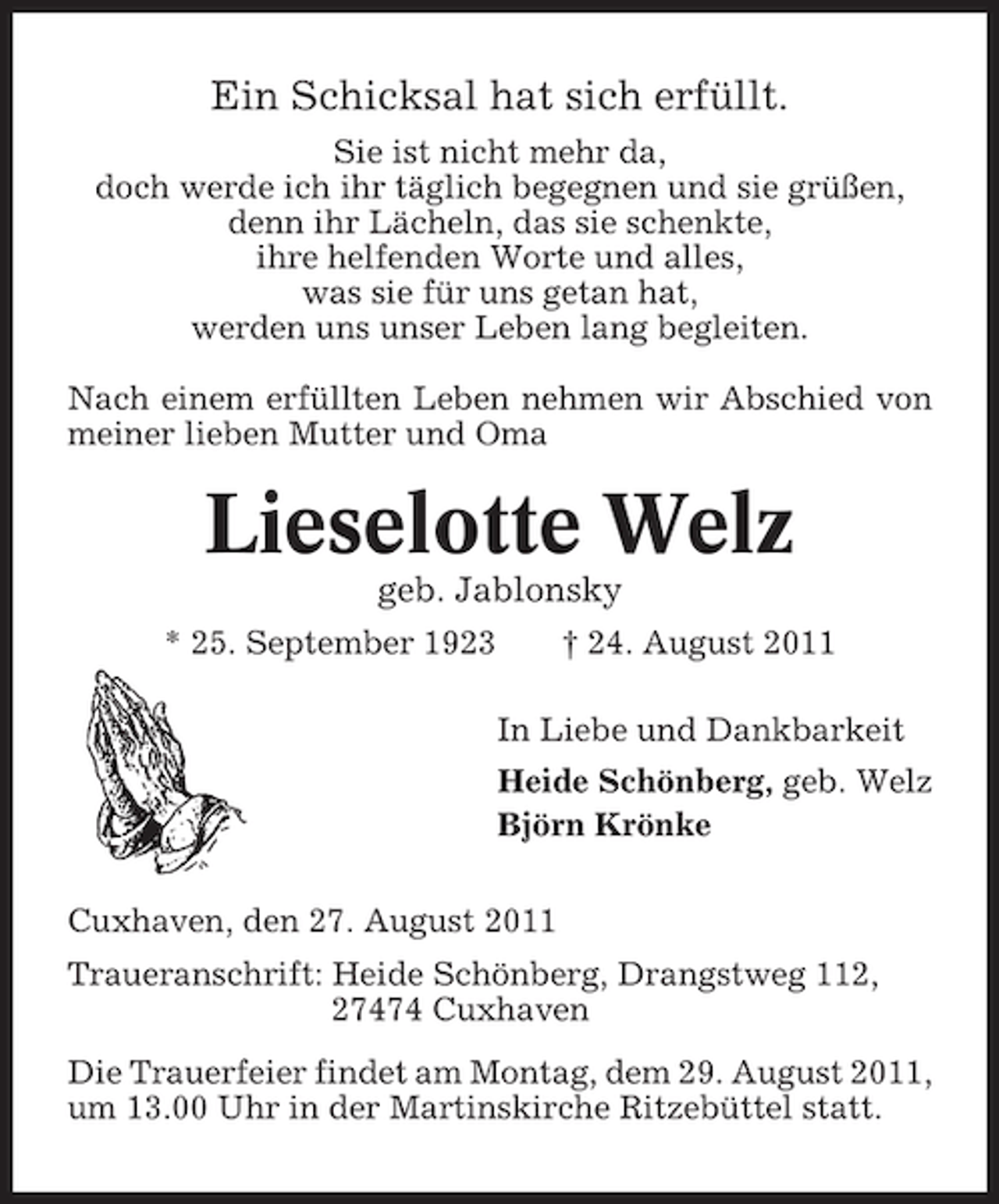 <p>Ein Schicksal hat sich erfüllt.<br />Sie ist nicht mehr da,<br />doch werde ich ihr täglich begegnen und sie grüßen,<br />denn ihr Lächeln, das sie schenkte,<br />ihre helfenden Worte und alles,<br />was sie für uns getan hat,<br />werden uns unser Leben lang begleiten.<br />Nach einem erfüllten Leben nehmen wir Abschied von<br />meiner lieben Mutter und Oma</p><p>Lieselotte Welz<br />geb. Jablonsky<br />* 25. September 1923</p><p>† 24. August 2011<br />In Liebe und Dankbarkeit<br />Heide Schönberg, geb. Welz<br />Björn Krönke</p><p>Cuxhaven, den 27. August 2011<br />Traueranschrift: Heide Schönberg, Drangstweg 112,<br />27474 Cuxhaven<br />Die Trauerfeier findet am Montag, dem 29. August 2011,<br />um 13.00 Uhr in der Martinskirche Ritzebüttel statt.</p>