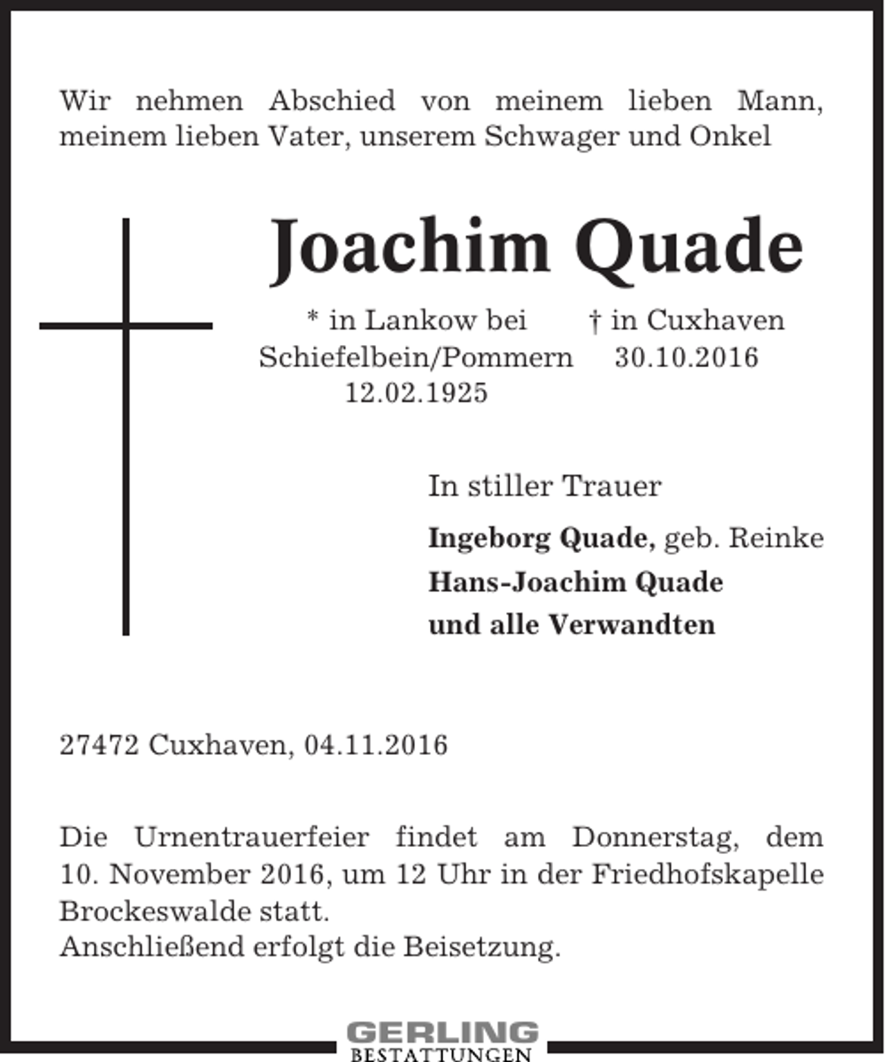 <p>Wir nehmen Abschied von meinem lieben Mann,<br />meinem lieben Vater, unserem Schwager und Onkel</p><p>Joachim Quade<br />* in Lankow bei<br />† in Cuxhaven<br />Schiefelbein/Pommern 30.10.2016<br />12.02.1925</p><p>In stiller Trauer<br />Ingeborg Quade, geb. Reinke<br />Hans-Joachim Quade<br />und alle Verwandten</p><p>27472 Cuxhaven, 04.11.2016<br />Die Urnentrauerfeier findet am Donnerstag, dem<br />10. November 2016, um 12 Uhr in der Friedhofskapelle<br />Brockeswalde statt.<br />Anschließend erfolgt die Beisetzung.</p>