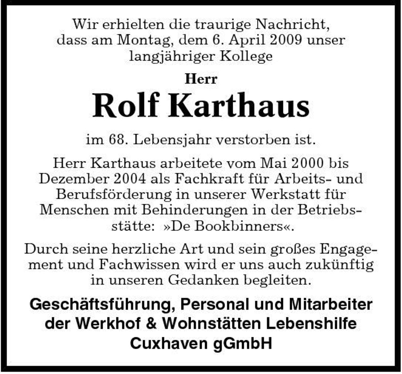 <p>Wir erhielten die traurige Nachricht, dass am Montag, dem 6. April 2009 unser langjähriger Kollege Herr</p><p>Rolf Karthaus<br />im 68. Lebensjahr verstorben ist. Herr Karthaus arbeitete vom Mai 2000 bis Dezember 2004 als Fachkraft für Arbeits- und Berufsförderung in unserer Werkstatt für Menschen mit Behinderungen in der Betriebsstätte: »De Bookbinners«. Durch seine herzliche Art und sein großes Engagement und Fachwissen wird er uns auch zukünftig in unseren Gedanken begleiten.</p><p>Geschäftsführung, Personal und Mitarbeiter der Werkhof &amp; Wohnstätten Lebenshilfe Cuxhaven gGmbH</p>