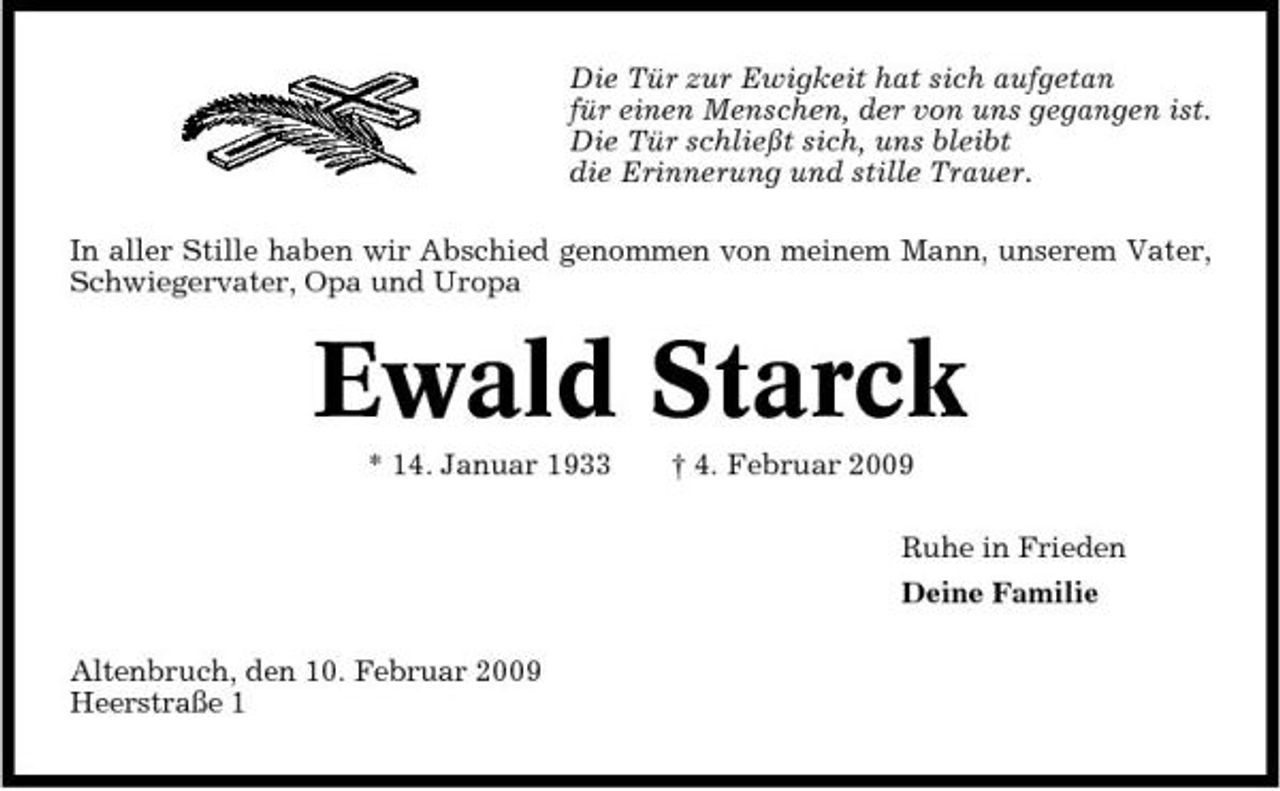 <p>Die Tür zur Ewigkeit hat sich aufgetan für einen Menschen, der von uns gegangen ist. Die Tür schließt sich, uns bleibt die Erinnerung und stille Trauer. In aller Stille haben wir Abschied genommen von meinem Mann, unserem Vater, Schwiegervater, Opa und Uropa</p><p>Ewald Starck<br />* 14. Januar 1933 † 4. Februar 2009 Ruhe in Frieden Deine Familie Altenbruch, den 10. Februar 2009 Heerstraße 1</p>