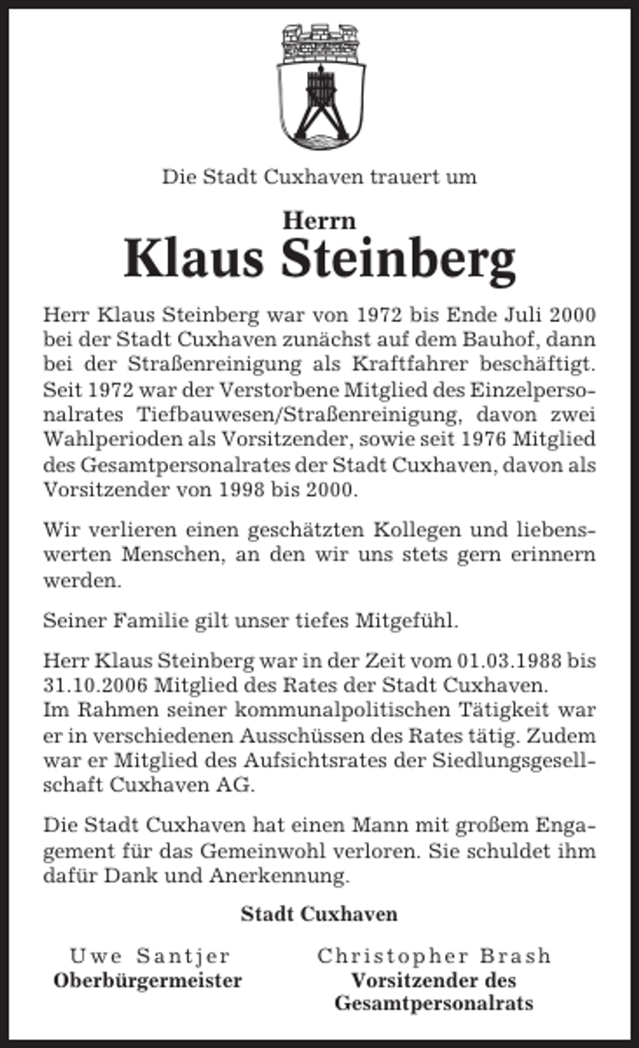 <p>Die Stadt Cuxhaven trauert um</p><p>Herrn</p><p>Klaus Steinberg<br />Herr Klaus Steinberg war von 1972 bis Ende Juli 2000<br />bei der Stadt Cuxhaven zunächst auf dem Bauhof, dann<br />bei der Straßenreinigung als Kraftfahrer beschäftigt.<br />Seit 1972 war der Verstorbene Mitglied des Einzelpersonalrates Tiefbauwesen/Straßenreinigung, davon zwei<br />Wahlperioden als Vorsitzender, sowie seit 1976 Mitglied<br />des Gesamtpersonalrates der Stadt Cuxhaven, davon als<br />Vorsitzender von 1998 bis 2000.<br />Wir verlieren einen geschätzten Kollegen und liebenswerten Menschen, an den wir uns stets gern erinnern<br />werden.<br />Seiner Familie gilt unser tiefes Mitgefühl.<br />Herr Klaus Steinberg war in der Zeit vom 01.03.1988 bis<br />31.10.2006 Mitglied des Rates der Stadt Cuxhaven.<br />Im Rahmen seiner kommunalpolitischen Tätigkeit war<br />er in verschiedenen Ausschüssen des Rates tätig. Zudem<br />war er Mitglied des Aufsichtsrates der Siedlungsgesellschaft Cuxhaven AG.<br />Die Stadt Cuxhaven hat einen Mann mit großem Engagement für das Gemeinwohl verloren. Sie schuldet ihm<br />dafür Dank und Anerkennung.<br />Stadt Cuxhaven<br />Uwe Santjer<br />Oberbürgermeister</p><p>Christopher Brash<br />Vorsitzender des<br />Gesamtpersonalrats</p>