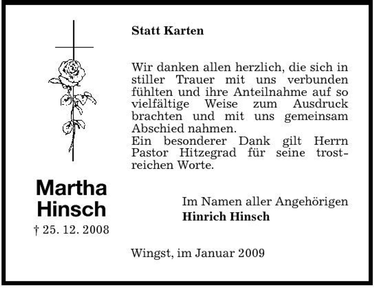 <p>Statt Karten Wir danken allen herzlich, die sich in stiller Trauer mit uns verbunden fühlten und ihre Anteilnahme auf so vielfältige Weise zum Ausdruck brachten und mit uns gemeinsam Abschied nahmen. Ein besonderer Dank gilt Herrn Pastor Hitzegrad für seine trostreichen Worte.</p><p>Martha Hinsch<br />† 25. 12. 2008</p><p>Im Namen aller Angehörigen Hinrich Hinsch Wingst, im Januar 2009</p>