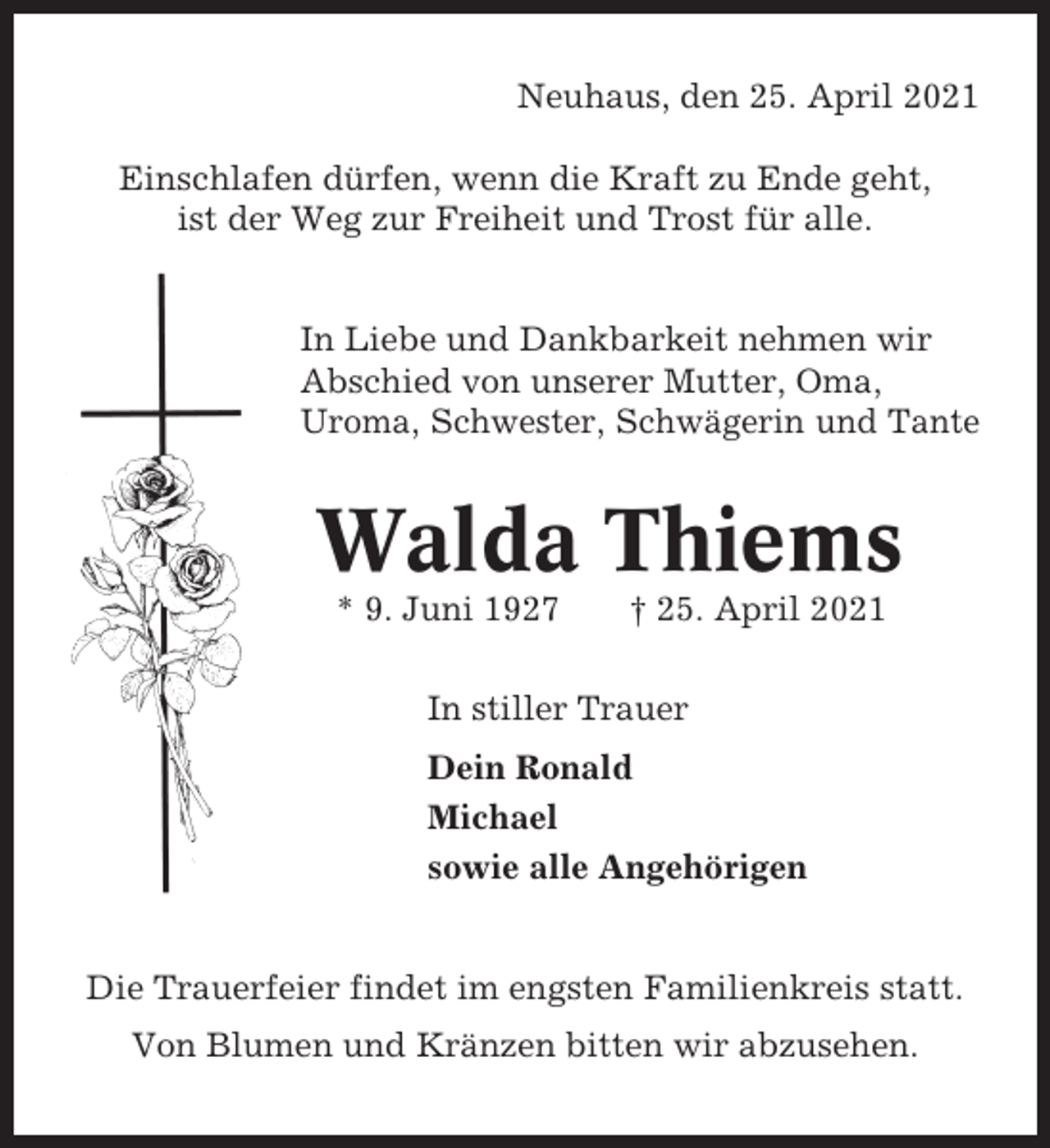 <p>Neuhaus, den 25. April 2021<br />Einschlafen dürfen, wenn die Kraft zu Ende geht,<br />ist der Weg zur Freiheit und Trost für alle.</p><p>In Liebe und Dankbarkeit nehmen wir<br />Abschied von unserer Mutter, Oma,<br />Uroma, Schwester, Schwägerin und Tante</p><p>Walda Thiems<br />* 9. Juni 1927</p><p>† 25. April 2021</p><p>In stiller Trauer<br />Dein Ronald<br />Michael<br />sowie alle Angehörigen</p><p>Die Trauerfeier findet im engsten Familienkreis statt.<br />Von Blumen und Kränzen bitten wir abzusehen.</p>