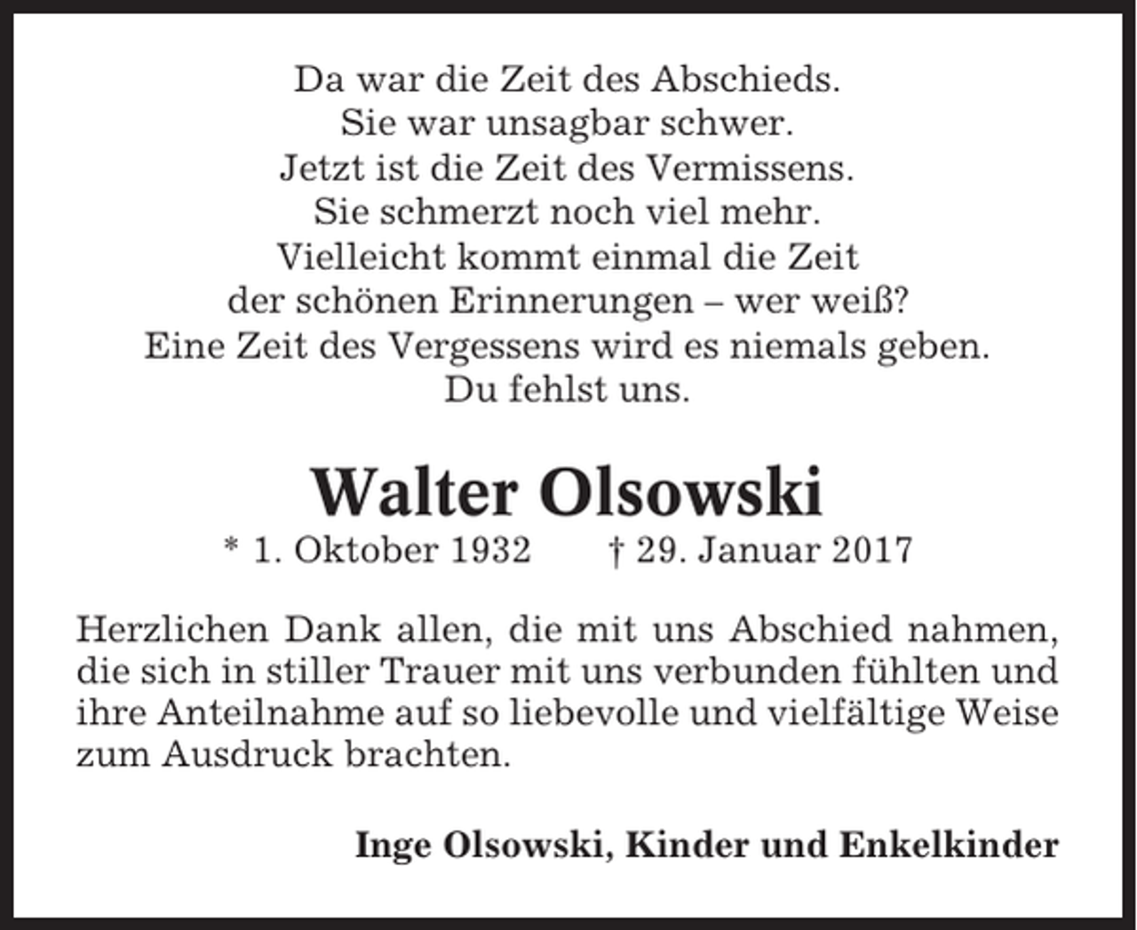 <p>Da war die Zeit des Abschieds.<br />Sie war unsagbar schwer.<br />Jetzt ist die Zeit des Vermissens.<br />Sie schmerzt noch viel mehr.<br />Vielleicht kommt einmal die Zeit<br />der schönen Erinnerungen – wer weiß?<br />Eine Zeit des Vergessens wird es niemals geben.<br />Du fehlst uns.</p><p>Walter Olsowski<br />* 1. Oktober 1932</p><p>† 29. Januar 2017</p><p>Herzlichen Dank allen, die mit uns Abschied nahmen,<br />die sich in stiller Trauer mit uns verbunden fühlten und<br />ihre Anteilnahme auf so liebevolle und vielfältige Weise<br />zum Ausdruck brachten.<br />Inge Olsowski, Kinder und Enkelkinder</p>