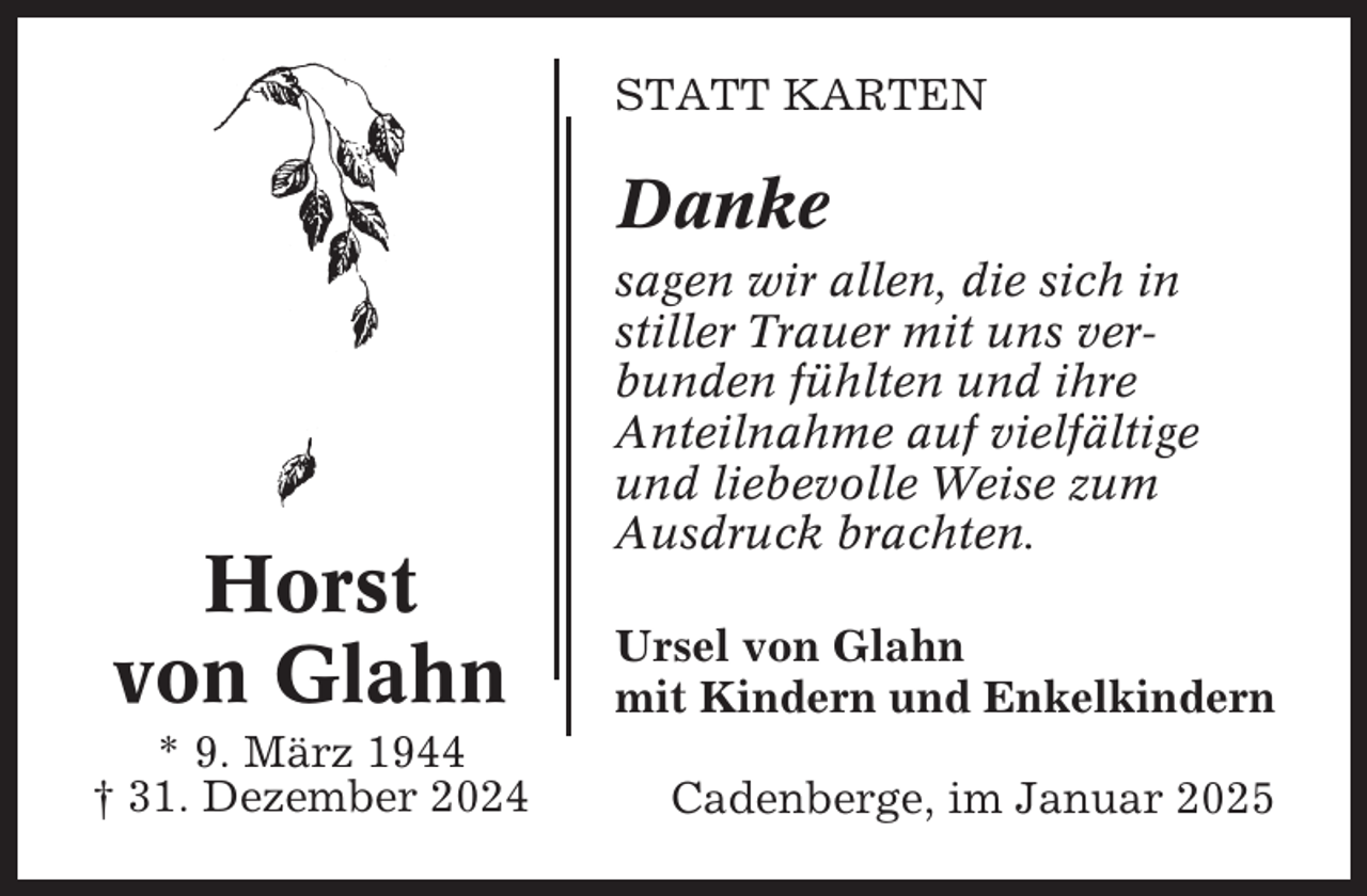 <p>STATT KARTEN</p><p>Danke</p><p>Horst<br />von Glahn<br />* 9. März 1944<br />† 31. Dezember 2024</p><p>sagen wir allen, die sich in<br />stiller Trauer mit uns verbunden fühlten und ihre<br />Anteilnahme auf vielfältige<br />und liebevolle Weise zum<br />Ausdruck brachten.<br />Ursel von Glahn<br />mit Kindern und Enkelkindern<br />Cadenberge, im Januar 2025</p>