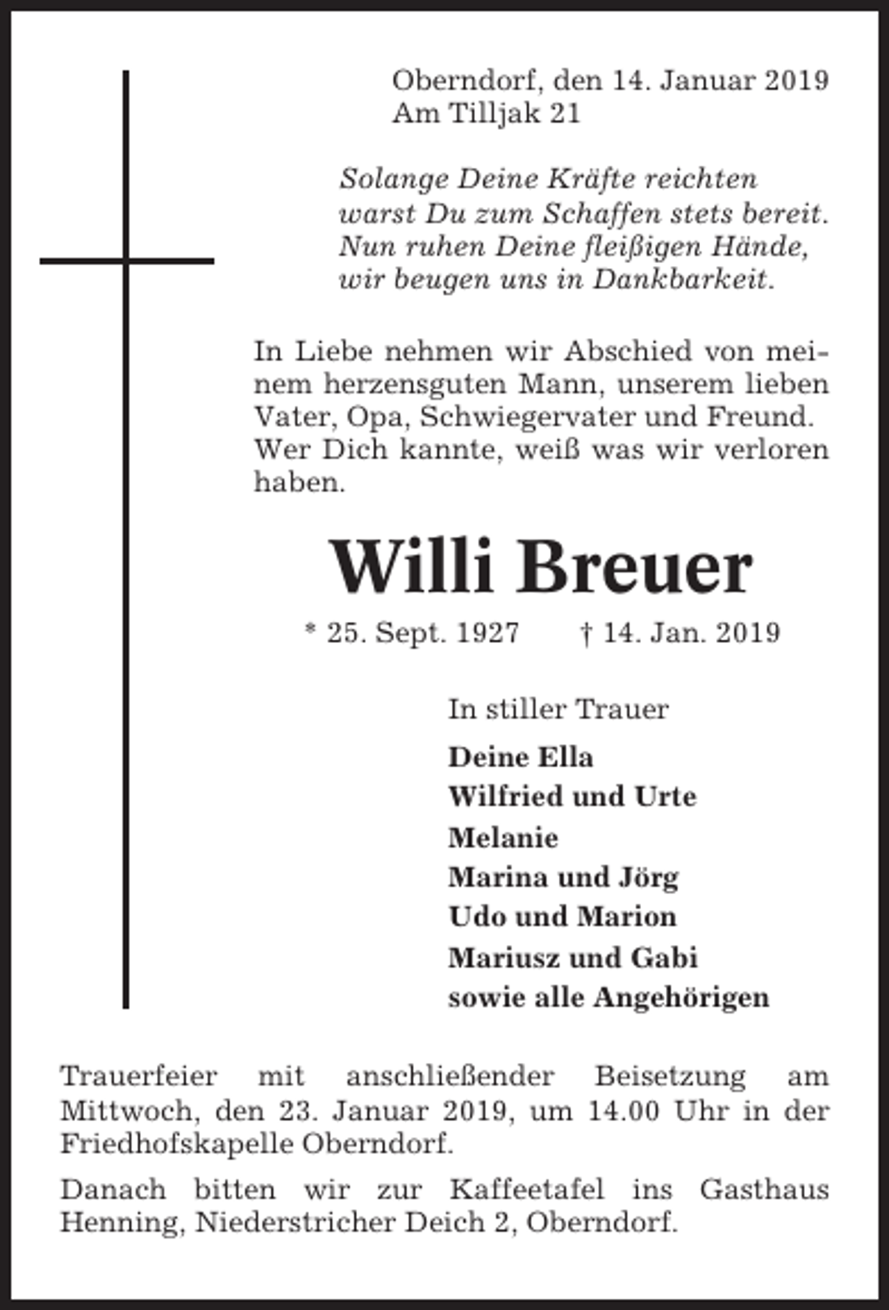 <p>Oberndorf, den 14. Januar 2019<br />Am Tilljak 21<br />Solange Deine Kräfte reichten<br />warst Du zum Schaffen stets bereit.<br />Nun ruhen Deine fleißigen Hände,<br />wir beugen uns in Dankbarkeit.<br />In Liebe nehmen wir Abschied von meinem herzensguten Mann, unserem lieben<br />Vater, Opa, Schwiegervater und Freund.<br />Wer Dich kannte, weiß was wir verloren<br />haben.</p><p>Willi Breuer<br />* 25. Sept. 1927</p><p>† 14. Jan. 2019</p><p>In stiller Trauer<br />Deine Ella<br />Wilfried und Urte<br />Melanie<br />Marina und Jörg<br />Udo und Marion<br />Mariusz und Gabi<br />sowie alle Angehörigen<br />Trauerfeier mit anschließender Beisetzung am<br />Mittwoch, den 23. Januar 2019, um 14.00 Uhr in der<br />Friedhofskapelle Oberndorf.<br />Danach bitten wir zur Kaffeetafel ins Gasthaus<br />Henning, Niederstricher Deich 2, Oberndorf.</p>